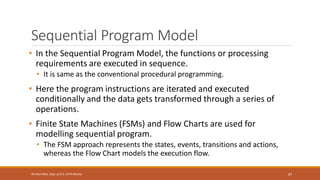 Sequential Program Model
• In the Sequential Program Model, the functions or processing
requirements are executed in sequence.
• It is same as the conventional procedural programming.
• Here the program instructions are iterated and executed
conditionally and the data gets transformed through a series of
operations.
• Finite State Machines (FSMs) and Flow Charts are used for
modelling sequential program.
• The FSM approach represents the states, events, transitions and actions,
whereas the Flow Chart models the execution flow.
87
Shrishail Bhat, Dept. of ECE, AITM Bhatkal
 