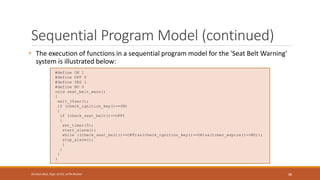 #define ON 1
#define OFF 0
#define YES 1
#define NO 0
void seat_belt_warn()
{
wait_10sec();
if (check_ignition_key()==ON)
{
if (check_seat_belt()==OFF)
{
set_timer(5);
start_alarm();
while ((check_seat_belt()==OFF)&&(check_ignition_key()==ON)&&(timer_expire()==NO));
stop_alarm();
}
}
}
}
Sequential Program Model (continued)
• The execution of functions in a sequential program model for the 'Seat Belt Warning'
system is illustrated below:
88
Shrishail Bhat, Dept. of ECE, AITM Bhatkal
 