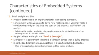 Characteristics of Embedded Systems
(continued)
5. Small Weight and Size
• Product aesthetics is an important factor in choosing a product.
• For example, when you plan to buy a new mobile phone, you may make a
comparative study on the pros and cons of the products available in the
market.
• Definitely the product aesthetics (size, weight, shape, style, etc.) will be one of the
deciding factors to choose a product.
• People believe in the phrase "Small is beautiful".
• Moreover it is convenient to handle a compact device than a bulky product.
• In embedded domain also compactness is a significant deciding factor.
• Most of the application demands small sized and low weight products.
9
Shrishail Bhat, Dept. of ECE, AITM Bhatkal
 