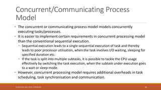 Concurrent/Communicating Process
Model
• The concurrent or communicating process model models concurrently
executing tasks/processes.
• It is easier to implement certain requirements in concurrent processing model
than the conventional sequential execution.
• Sequential execution leads to a single sequential execution of task and thereby
leads to poor processor utilisation, when the task involves I/O waiting, sleeping for
specified duration etc.
• If the task is split into multiple subtasks, it is possible to tackle the CPU usage
effectively by switching the task execution, when the subtask under execution goes
to a wait or sleep mode.
• However, concurrent processing model requires additional overheads in task
scheduling, task synchronisation and communication.
90
Shrishail Bhat, Dept. of ECE, AITM Bhatkal
 