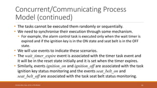 Concurrent/Communicating Process
Model (continued)
• The tasks cannot be executed them randomly or sequentially.
• We need to synchronise their execution through some mechanism.
• For example, the alarm control task is executed only when the wait timer is
expired and if the ignition key is in the ON state and seat belt is in the OFF
state.
• We will use events to indicate these scenarios.
• The wait_timer_expire event is associated with the timer task event and
it will be in the reset state initially and it is set when the timer expires.
• Similarly, events ignition_on and ignition_off are associated with the task
ignition key status monitoring and the events seat_belt_on and
seat_belt_off are associated with the task seat belt status monitoring.
92
Shrishail Bhat, Dept. of ECE, AITM Bhatkal
 