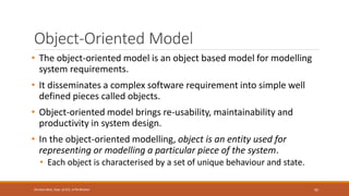 Object-Oriented Model
• The object-oriented model is an object based model for modelling
system requirements.
• It disseminates a complex software requirement into simple well
defined pieces called objects.
• Object-oriented model brings re-usability, maintainability and
productivity in system design.
• In the object-oriented modelling, object is an entity used for
representing or modelling a particular piece of the system.
• Each object is characterised by a set of unique behaviour and state.
95
Shrishail Bhat, Dept. of ECE, AITM Bhatkal
 