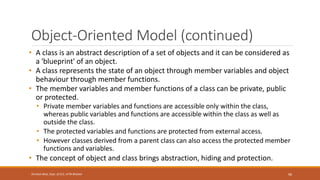 Object-Oriented Model (continued)
• A class is an abstract description of a set of objects and it can be considered as
a 'blueprint' of an object.
• A class represents the state of an object through member variables and object
behaviour through member functions.
• The member variables and member functions of a class can be private, public
or protected.
• Private member variables and functions are accessible only within the class,
whereas public variables and functions are accessible within the class as well as
outside the class.
• The protected variables and functions are protected from external access.
• However classes derived from a parent class can also access the protected member
functions and variables.
• The concept of object and class brings abstraction, hiding and protection.
96
Shrishail Bhat, Dept. of ECE, AITM Bhatkal
 