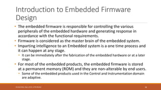 Introduction to Embedded Firmware
Design
• The embedded firmware is responsible for controlling the various
peripherals of the embedded hardware and generating response in
accordance with the functional requirements.
• Firmware is considered as the master brain of the embedded system.
• Imparting intelligence to an Embedded system is a one time process and
it can happen at any stage.
• It can be immediately after the fabrication of the embedded hardware or at a later
stage.
• For most of the embedded products, the embedded firmware is stored
at a permanent memory (ROM) and they are non-alterable by end users.
• Some of the embedded products used in the Control and Instrumentation domain
are adaptive.
98
Shrishail Bhat, Dept. of ECE, AITM Bhatkal
 