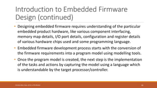Introduction to Embedded Firmware
Design (continued)
• Designing embedded firmware requires understanding of the particular
embedded product hardware, like various component interfacing,
memory map details, I/O port details, configuration and register details
of various hardware chips used and some programming language.
• Embedded firmware development process starts with the conversion of
the firmware requirements into a program model using modelling tools.
• Once the program model is created, the next step is the implementation
of the tasks and actions by capturing the model using a language which
is understandable by the target processor/controller.
99
Shrishail Bhat, Dept. of ECE, AITM Bhatkal
 