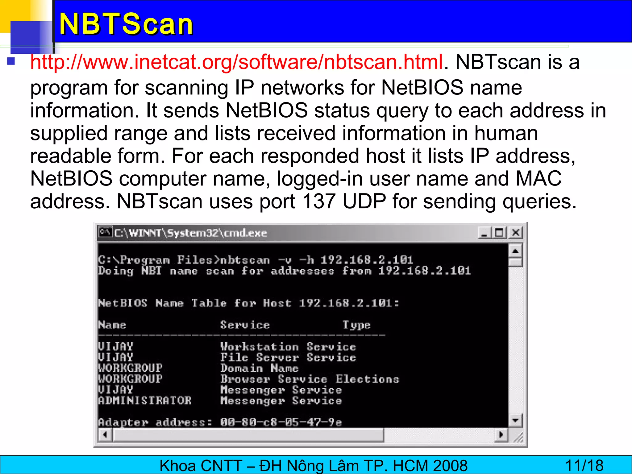 NBTScan http:// www.inetcat.org/software/nbtscan.html . NBTscan is a program for scanning IP networks for NetBIOS name information. It sends NetBIOS status query to each address in supplied range and lists received information in human readable form. For each responded host it lists IP address, NetBIOS computer name, logged-in user name and MAC address. NBTscan uses port 137 UDP for sending queries.  