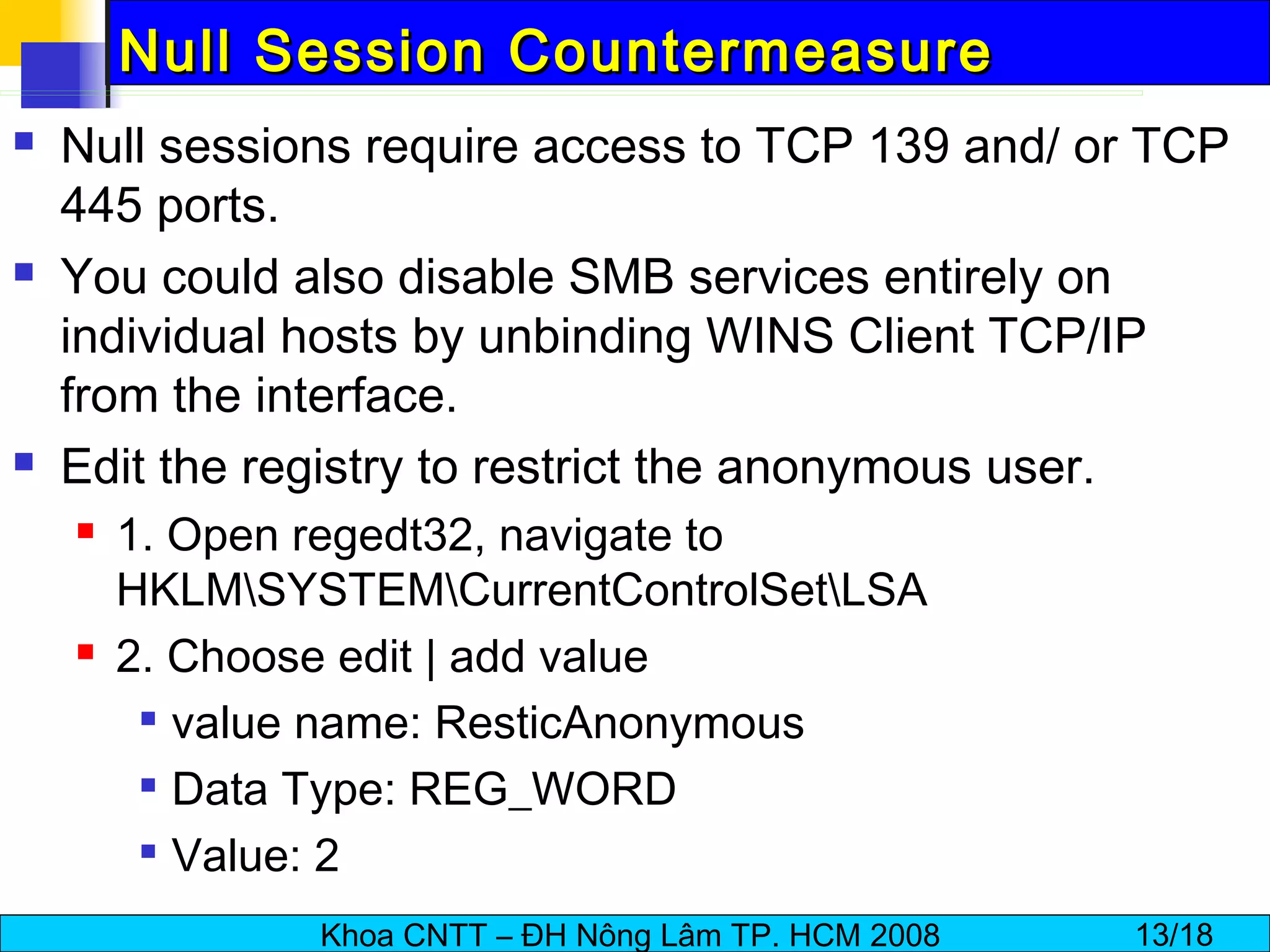 Null Session Countermeasure Null sessions require access to TCP 139 and/ or TCP 445 ports. You could also disable SMB services entirely on individual hosts by unbinding WINS Client TCP/IP from the interface. Edit the registry to restrict the anonymous user. 1. Open regedt32, navigate to HKLM\SYSTEM\CurrentControlSet\LSA 2. Choose edit | add value value name: ResticAnonymous Data Type: REG_WORD Value: 2 