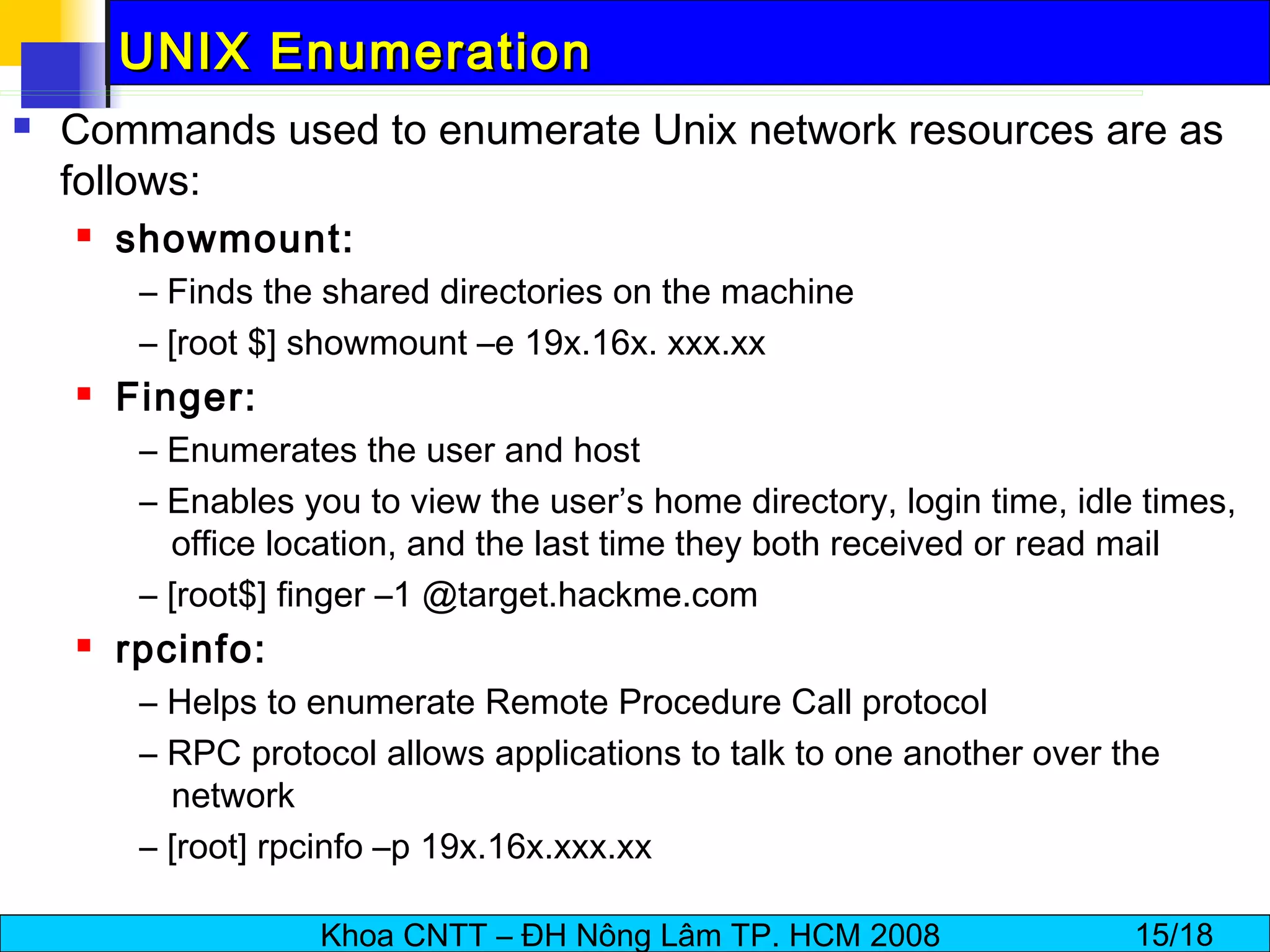 UNIX Enumeration Commands used to enumerate Unix network resources are as follows: showmount: –  Finds the shared directories on the machine –  [root $] showmount –e 19x.16x. xxx.xx Finger: –  Enumerates the user and host –  Enables you to view the user’s home directory, login time, idle times, office location, and the last time they both received or read mail –  [root$] finger –1 @target.hackme.com rpcinfo: –  Helps to enumerate Remote Procedure Call protocol –  RPC protocol allows applications to talk to one another over the network –  [root] rpcinfo –p 19x.16x.xxx.xx 