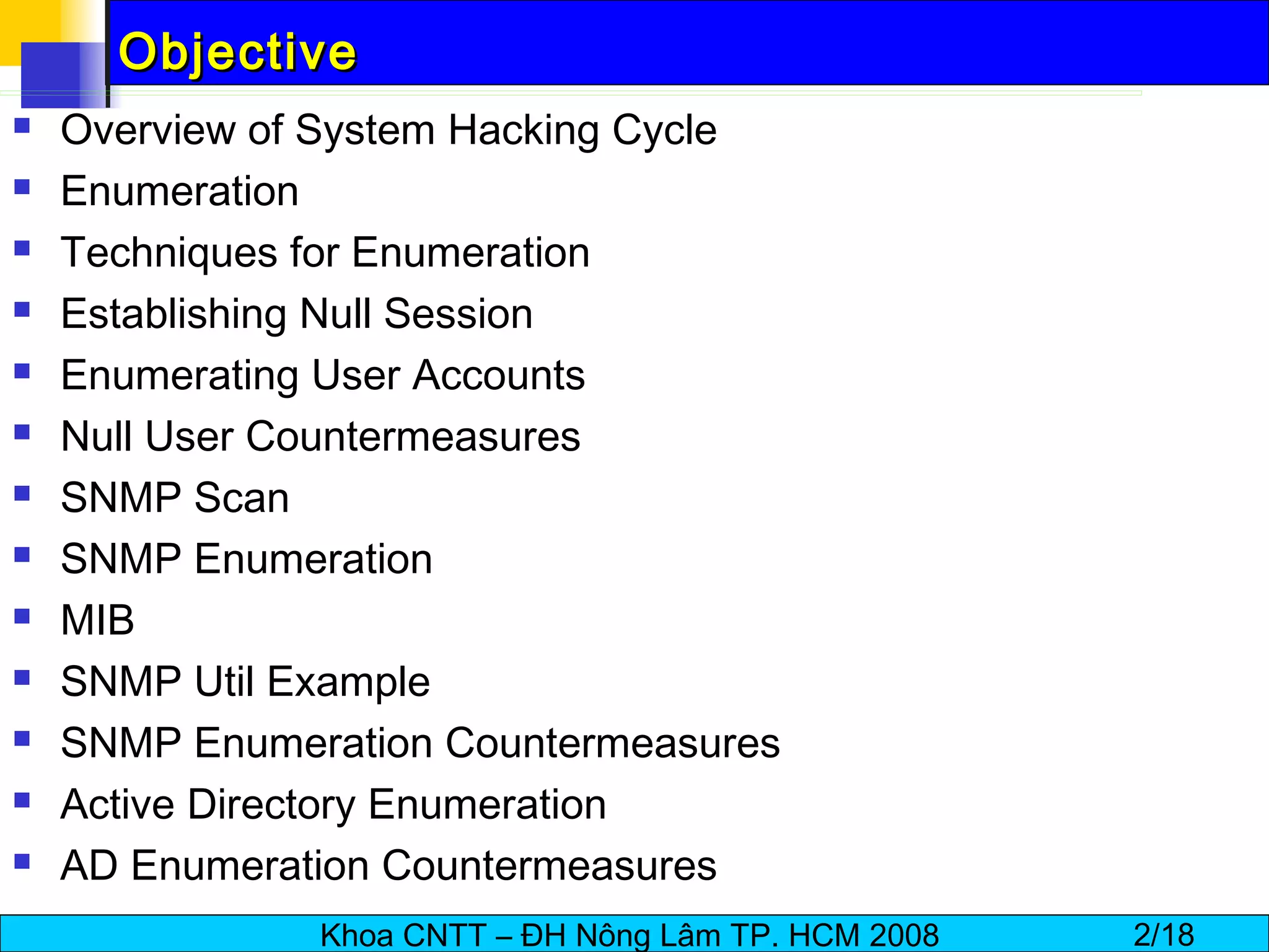 Objective Overview of System Hacking Cycle Enumeration Techniques for Enumeration Establishing Null Session Enumerating User Accounts Null User Countermeasures SNMP Scan SNMP Enumeration MIB SNMP Util Example SNMP Enumeration Countermeasures Active Directory Enumeration AD Enumeration Countermeasures 