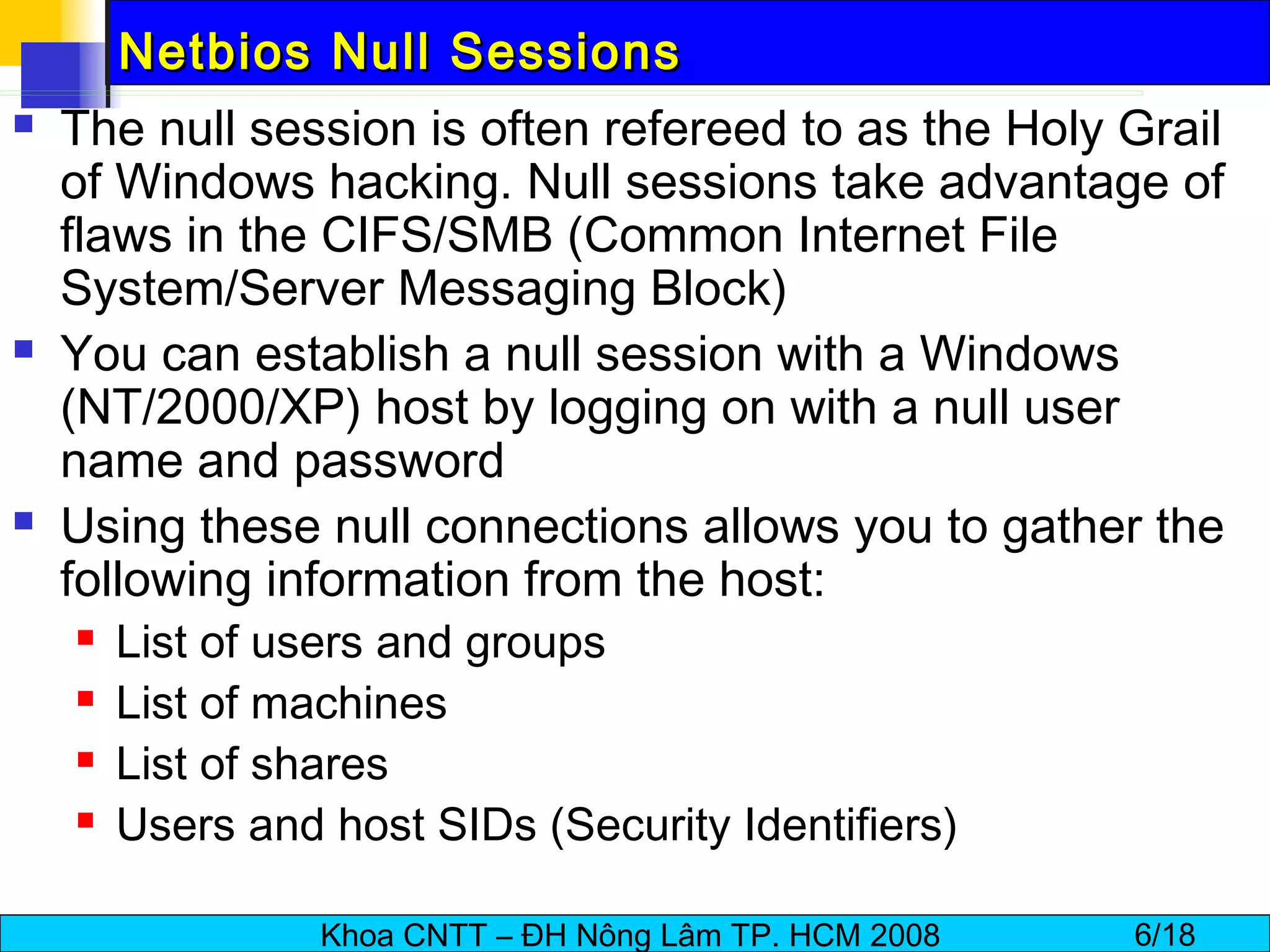 Netbios Null Sessions The null session is often refereed to as the Holy Grail of Windows hacking. Null sessions take advantage of flaws in the CIFS/SMB (Common Internet File System/Server Messaging Block) You can establish a null session with a Windows (NT/2000/XP) host by logging on with a null user name and password Using these null connections allows you to gather the following information from the host: List of users and groups List of machines List of shares Users and host SIDs (Security Identifiers) 