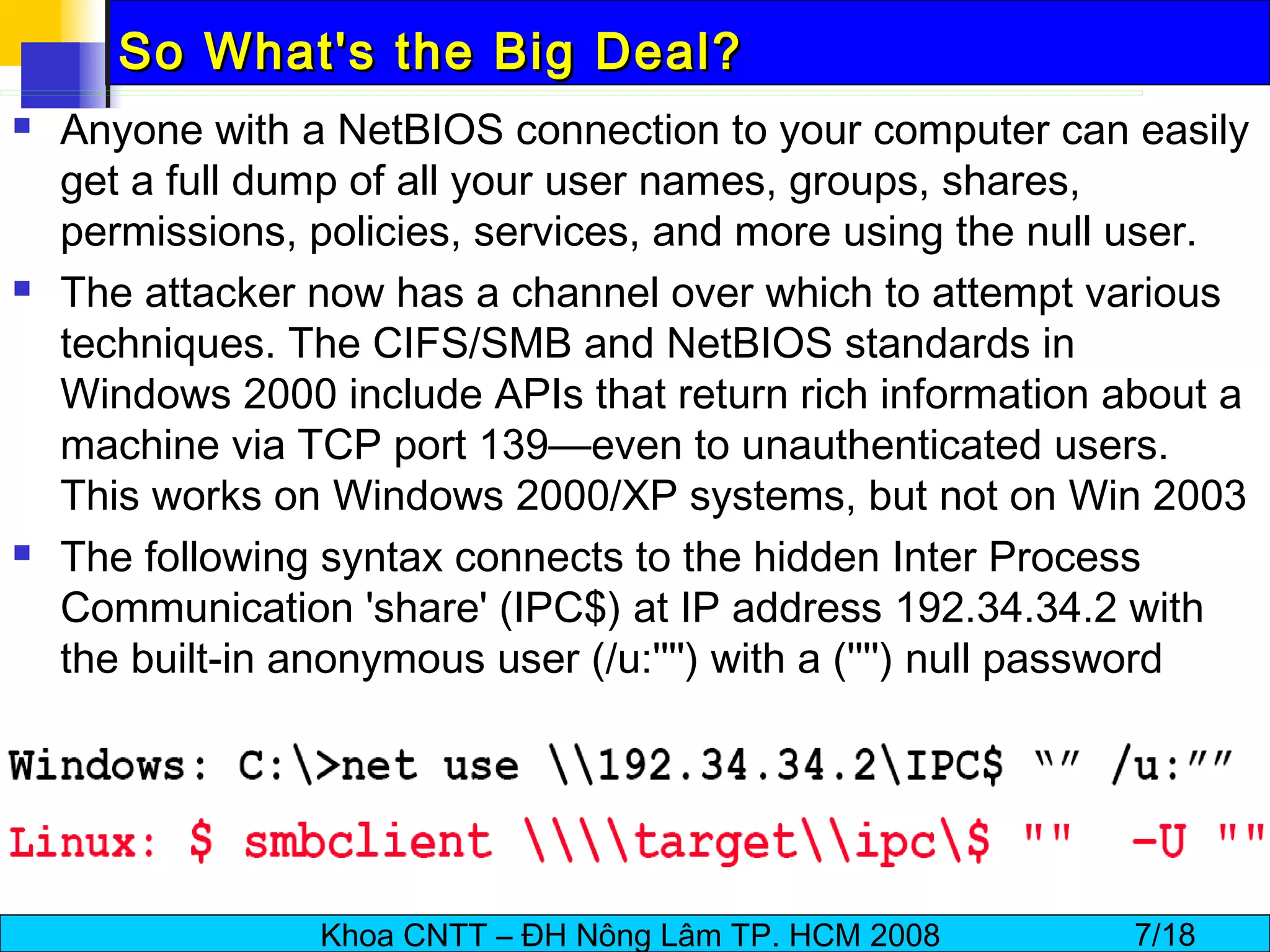 So What's the Big Deal? Anyone with a NetBIOS connection to your computer can easily get a full dump of all your user names, groups, shares, permissions, policies, services, and more using the null user. The attacker now has a channel over which to attempt various techniques. The CIFS/SMB and NetBIOS standards in Windows 2000 include APIs that return rich information about a machine via TCP port 139—even to unauthenticated users. This works on Windows 2000/XP systems, but not on Win 2003 The following syntax connects to the hidden Inter Process Communication 'share' (IPC$) at IP address 192.34.34.2 with the built-in anonymous user (/u:'''') with a ('''') null password 