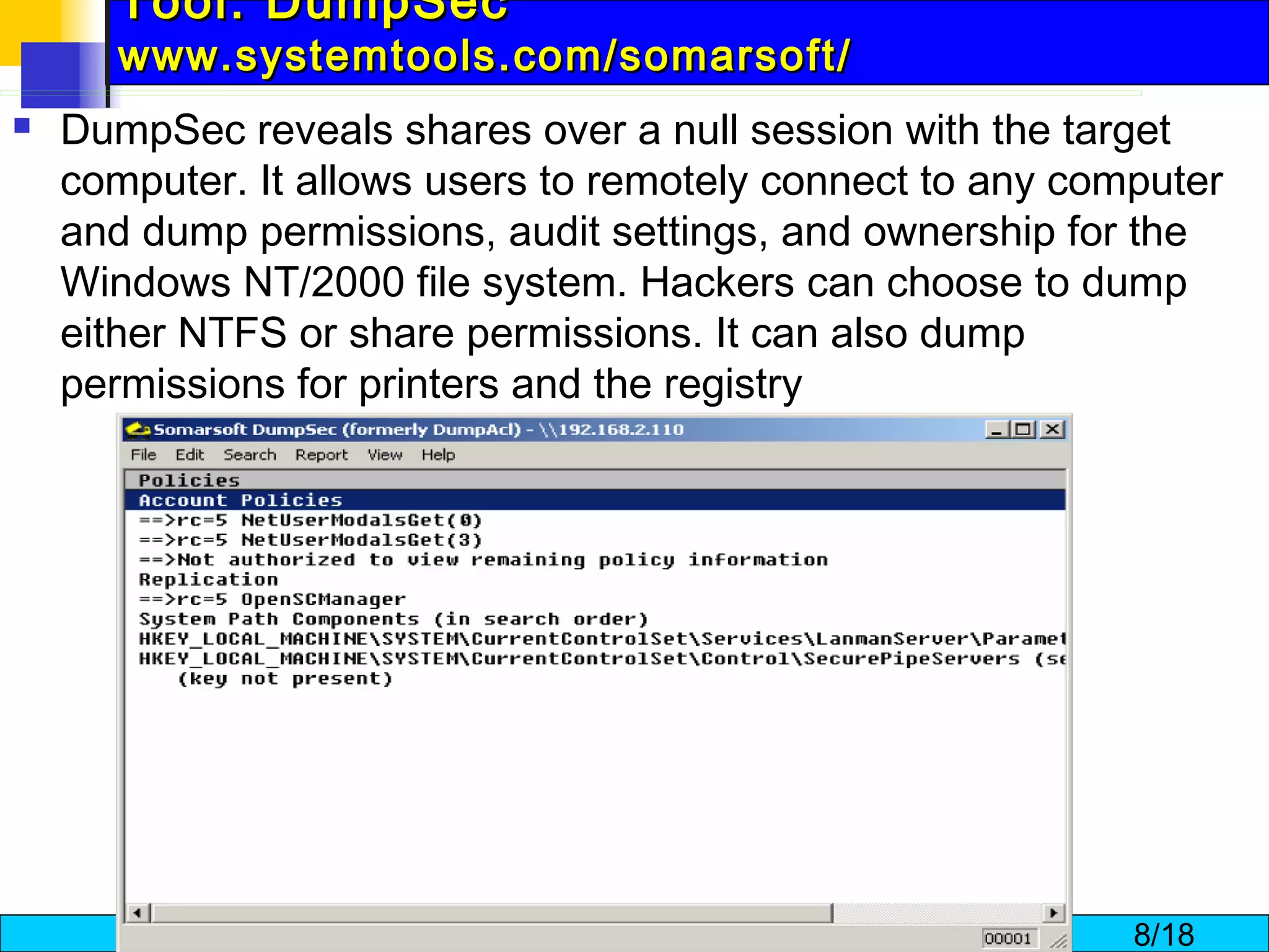 Tool: DumpSec  www.systemtools.com/somarsoft/ DumpSec reveals shares over a null session with the target computer. It allows users to remotely connect to any computer and dump permissions, audit settings, and ownership for the Windows NT/2000 file system. Hackers can choose to dump either NTFS or share permissions. It can also dump permissions for printers and the registry  