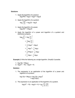 Solutions:

      1. Apply the logarithm of a product.
            loga5PQ = loga5 + logaP + logaQ

      2. Apply the logarithm of a quotient.
                     
            loga  32  = loga32 – loga5
                  5 

      3. Apply the logarithm of a power.
            logb(24)3 = 3logb24

      4. Apply the logarithm of a power and logarithm of a quotient and
         distributive property.
                                      1
                      7              7 3
               logb 3 x =     logb  x 
                                     y 
                     y               
                              1        7
                          =     logb  x 
                                       y 
                              3           
                              1          7
                          =     ( logbx – logby)
                              3
                              1              1
                          =      logbx7 - logby
                              3              3
                              1                1
                          =     (7logbx) - logby
                              3                3
                              7             1
                          =      logbx - logby
                              3             3

   Example 2: Write the following as a single logarithm. Simplify if possible.

      1. log412p + 9log4q
      2. logd(h2 – 16) – log4(h + 4)

   Solution:

      1. The expression is an application of the logarithm of a power and
            logarithm of a product.

               log412p + 9log4q = log412p + log4q9
                               = log4(12pq9)

      2. The expression is an application of the logarithm of a quotient.
                  logd(h2 – 16) – logd(h + 4) = log  h - 16 
                                                       2
                                                            
                                                      h+4 
                                                   d        
 