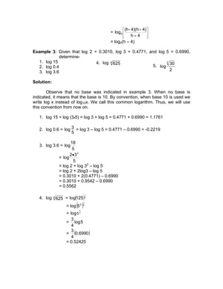  (h - 4)(h + 4) 
                                       = log d                 
                                               
                                                     h+4       
                                                                
                                       = logd(h – 4)

Example 3: Given that log 2 = 0.3010, log 3 = 0.4771, and log 5 = 0.6990,
              determine-
   1. log 15                 4. log 4 625                      3
                                                                 30
   2. log 0.4                                           5. log
   3. log 3.6                                                    2

Solution:

       Observe that no base was indicated in example 3. When no base is
indicated, it means that the base is 10. By convention, when base 10 is used we
write log x instead of log10x. We call this common logarithm. Thus, we will use
this convention from now on.

   1. log 15 = log (3•5) = log 3 + log 5 = 0.4771 + 0.6990 = 1.1761

   2. log 0.6 = log 3 = log 3 – log 5 = 0.4771 – 0.6990 = -0.2219
                    5

                    18
   3. log 3.6 = log
                     5
                    2• 3 2
              = log
                      5
              = log 2 + log 32 – log 5
              = log 2 + 2log3 – log 5
              = 0.3010 + 2(0.4771) – 0.6990
              = 0.3010 + 0.9542 – 0.6990
              = 0.5562

   4. log 4 625 = log(125 ) 4
                                  1




                        ( )
                              1

                  = log 5 3   4


                         3
                  = log 5 4
                     3
                  = log 5
                     4
                     3
                  = (0.6990 )
                     4
                  = 0.52425
 