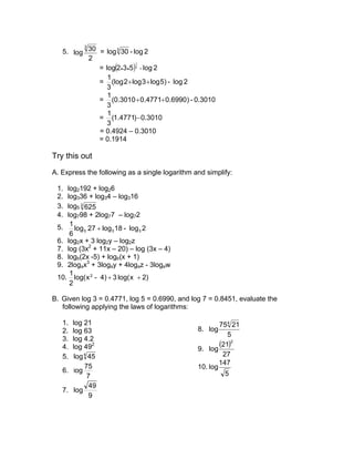3
   5. log 30 = log 3 30 - log 2
           2
             = log(2 • 3 • 5)3 - log 2
                             1




                1
             = (log 2 + log 3 + log 5) - log 2
                3
                1
             = (0.3010 + 0.4771+ 0.6990) - 0.3010
                3
                1
             = (1.4771) − 0.3010
                3
             = 0.4924 – 0.3010
             = 0.1914

Try this out
A. Express the following as a single logarithm and simplify:

 1. log2192 + log26
 2. log336 + log34 – log316
 3. log5 3 625
 4. log798 + 2log77 – log72
     1
 5.    log3 27 + log3 18 - log3 2
     6
 6. log2x + 3 log2y – log2z
 7. log (3x2 + 11x – 20) – log (3x – 4)
 8. logb(2x -5) + logb(x + 1)
 9. 2logax3 + 3logay + 4logaz - 3logaw
     1
 10. log( x 2 - 4) + 3 log( x + 2)
     2

B. Given log 3 = 0.4771, log 5 = 0.6990, and log 7 = 0.8451, evaluate the
   following applying the laws of logarithms:

   1. log 21                                            754 21
   2. log 63                                    8. log
                                                           5
   3. log 4.2
   4. log 492                                   9. log
                                                        (21)2
   5. log 4 45                                           27
                                                        147
          75                                    10. log
   6. log                                                 5
           7
            49
   7. log
            9
 