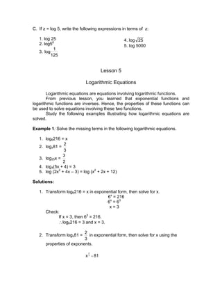 C. If z = log 5, write the following expressions in terms of z:

   1. log 25                                      4. log 25
   2. log56                                       5. log 5000
           1
   3. log
          125


                                       Lesson 5

                            Logarithmic Equations

        Logarithmic equations are equations involving logarithmic functions.
        From previous lesson, you learned that exponential functions and
logarithmic functions are inverses. Hence, the properties of these functions can
be used to solve equations involving these two functions.
        Study the following examples illustrating how logarithmic equations are
solved.

Example 1: Solve the missing terms in the following logarithmic equations.

   1. log6216 = x
                2
   2. logx81 =
                3
               3
   3. log25x =
                2
   4. log4(5x + 4) = 3
   5. log (2x2 + 4x – 3) = log (x2 + 2x + 12)

Solutions:

   1. Transform log6216 = x in exponential form, then solve for x.
                                     6x = 216
                                     6x = 63
                                      x=3
      Check:
            If x = 3, then 63 = 216.
            ∴log6216 = 3 and x = 3.

                           2
   2. Transform logx81 =     in exponential form, then solve for x using the
                           3
       properties of exponents.
                              2
                            x 3 = 81
 