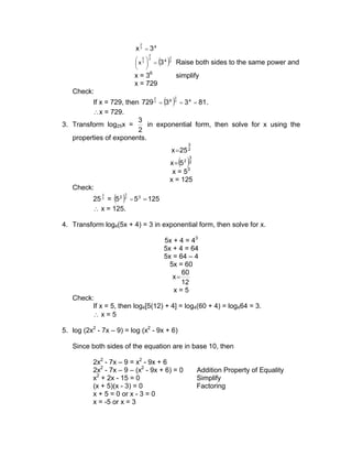 2
                           x 3 = 34
                                         (3 )
                                 3
                           x 3 2 =
                              2                 3

                            
                                           4    2
                                                     Raise both sides to the same power and
                            
                           x = 36                    simplify
                           x = 729
   Check:
         If x = 729, then 729 3 = (3 6 )3 = 3 4 = 81 .
                                     2               2




         ∴x = 729.
                         3
3. Transform log25x =       in exponential form, then solve for x using the
                         2
   properties of exponents.
                                                           3
                                                    x= 25 2
                                                         ( )
                                                               3
                                                x= 5 2 2
                                                 x = 53
                                                x = 125
   Check:
           25 2 = (5 2 )2 = 5 3 = 125
              3        3




           ∴ x = 125.

4. Transform log4(5x + 4) = 3 in exponential form, then solve for x.

                                          5x + 4 = 43
                                          5x + 4 = 64
                                          5x = 64 – 4
                                            5x = 60
                                                60
                                             x=
                                                12
                                             x=5
   Check:
         If x = 5, then log4[5(12) + 4] = log4(60 + 4) = log464 = 3.
         ∴x=5

5. log (2x2 - 7x – 9) = log (x2 - 9x + 6)

   Since both sides of the equation are in base 10, then

           2x2 - 7x – 9 = x2 - 9x + 6
           2x2 - 7x – 9 – (x2 - 9x + 6) = 0                        Addition Property of Equality
           x2 + 2x - 15 = 0                                        Simplify
           (x + 5)(x - 3) = 0                                      Factoring
           x + 5 = 0 or x - 3 = 0
           x = -5 or x = 3
 