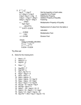 2. 3x + 2 = 2x
            log 3x + 2 = log 2x             Get the logarithm of both sides
            (x + 2)log 3 = x log 2          Logarithm of a Power
            x log 3 +log 3 = x log 2        Distributive Property
            x log 3 – x log 2 = -2log 3     Addition Property of Equality
            x(log 3 – log 2) = -2log 3      Factoring
                   − 2 log 3
             x=                             Multiplication Property of Equality
                 log 3 - log 2
                    - 2(0.4771)
             x=                             Replacement of value from the table or
                  0.4771 - 0.3010
                                            calculator
                 − 0.9542
             x=                             Multiplication Fact
                   .1761
             x = -5.4185                    Division Fact

             Check:
               Using a scientific calculator,
               3-5.4185 + 2 = 2-5.4185
               3-3.4185 = 2-5.4185
               0.0234 = 0.0234

Try this out
A. Solve for the missing term:

    1.     log7n = -3
    2.     log4512 = x
    3.     logc36 = -2
                     7
    4.     log25r =
                     2
    5.     logp256 = -7
    6.     log8128 = y
    7.     log x - log 12 = 3
    8.     log5x5 - log5x3 = 2
    9.     log p – log 3 = 1
    10.    log2z + log22z = 3
    11.    log7a + log7(a - 1) = log712
    12.    log3y – log3(y – 2) = log32
    13.    log x + log (x + 1) = log 20
    14.    log (3x – 5) + log 2x = log 4
    15.    log 25x – log 5 = 2
    16.    log3(x2 – 16) – log3(x + 4) = 2
    17.    log5(m + 5) – l0g5(m + 1) = log54
    18.    log7(q + 4) – log73 = log7(q – 4)
    19.    log (14v2 + 35v) = log 3 + log (2v + 5)
 