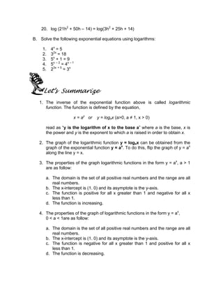 20. log (21h2 + 50h – 14) = log(3h2 + 25h + 14)

B. Solve the following exponential equations using logarithms:

    1.   4x = 5
    2.   32x = 18
    3.   5x + 1 = 9
    4.   5x – 2 = 4x – 1
    5.   23x + 5 = 3x




     Let’s Summarize
   1. The inverse of the exponential function above is called logarithmic
      function. The function is defined by the equation,

                       x = ay or   y = logax (a>0, a ≠ 1, x > 0)

      read as “y is the logarithm of x to the base a” where a is the base, x is
      the power and y is the exponent to which a is raised in order to obtain x.

   2. The graph of the logarithmic function y = logax can be obtained from the
      graph of the exponential function y = ax. To do this, flip the graph of y = ax
      along the line y = x.

   3. The properties of the graph logarithmic functions in the form y = ax, a > 1
      are as follow:

      a. The domain is the set of all positive real numbers and the range are all
         real numbers.
      b. The x-intercept is (1. 0) and its asymptote is the y-axis.
      c. The function is positive for all x greater than 1 and negative for all x
         less than 1.
      d. The function is increasing.

   4. The properties of the graph of logarithmic functions in the form y = ax,
      0 < a < 1are as follow:

      a. The domain is the set of all positive real numbers and the range are all
         real numbers.
      b. The x-intercept is (1. 0) and its asymptote is the y-axis.
      c. The function is negative for all x greater than 1 and positive for all x
         less than 1.
      d. The function is decreasing.
 