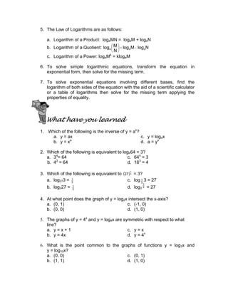 5. The Law of Logarithms are as follows:

   a. Logarithm of a Product: logaMN = logaM + logaN
   b. Logarithm of a Quotient: loga  M  = log aM - log aN
                                     
                                    N
                                  k
   c. Logarithm of a Power: logaM = klogaM

6. To solve simple logarithmic equations, transform the equation in
   exponential form, then solve for the missing term.

7. To solve exponential equations involving different bases, find the
   logarithm of both sides of the equation with the aid of a scientific calculator
   or a table of logarithms then solve for the missing term applying the
   properties of equality.




   What have you learned
1. Which of the following is the inverse of y = ax?
    a. y = ax                                       c. y = logax
              a
    b. y = x                                        d. a = yx

2. Which of the following is equivalent to log464 = 3?
   a. 34= 64                                 c. 644 = 3
       3
   b. 4 = 64                                 d. 163 = 4

3. Which of the following is equivalent to (27 ) 3 = 3?
                                               1



   a. log273 = 3
               1
                                             c. log 3 3 = 27
                                                      1
                                                      1
   b. log327 =   1
                 3
                                              d. log3 3 = 27

4. At what point does the graph of y = log2x intersect the x-axis?
   a. (0, 1)                                c. (-1, 0)
   b. (0, 0)                                d. (1, 0)

5. The graphs of y = 4x and y = log4x are symmetric with respect to what
   line?
   a. y = x + 1                             c. y = x
   b. y = 4x                                d. y = 4x

6. What is the point common to the graphs of functions y = log3x and
   y = log10x?
   a. (0, 0)                          c. (0, 1)
   b. (1, 1)                          d. (1, 0)
 
