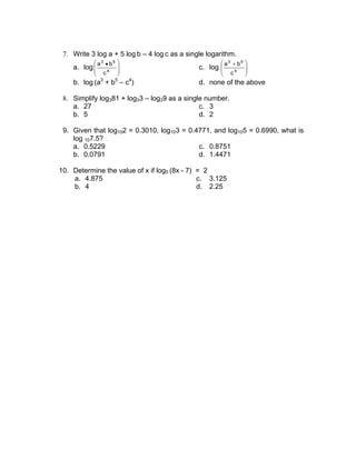 7. Write 3 log a + 5 log b – 4 log c as a single logarithm.
            a3 • b5                                  a3 + b5 
    a. log 
            c4 
                                              c. log 
                                                           4
                                                                
                                                                
                                                     c       
    b. log (a + b – c4)
             3   5
                                               d. none of the above

 8. Simplify log381 + log33 – log39 as a single number.
    a. 27                                     c. 3
    b. 5                                      d. 2

 9. Given that log102 = 0.3010, log103 = 0.4771, and log105 = 0.6990, what is
    log 107.5?
    a. 0.5229                               c. 0.8751
    b. 0.0791                               d. 1.4471

10. Determine the value of x if log5 (8x - 7) = 2
    a. 4.875                                  c. 3.125
    b. 4                                      d. 2.25
 