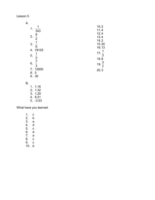 Lesson 5

      A.
                   1     10. 2
            1.           11. 4
                 343
                 9       12. 4
            2.           13. 4
                 2
                         14. 2
                 1
            3.           15. 20
                 6       16. 13
            4.   78125       1
                 1       17.
            5.               3
                 2       18. 8
                 7           3
            6.           19.
                 3           7
            7.   12000   20. 3
            8.   5
            9.   30

      B.
            1.   1.16
            2.   1.32
            3.   1.29
            4.   8.21
            5.   -3.53

What have you learned

      1.     c
      2.     b
      3.     a
      4.     d
      5.     c
      6.     d
      7.     a
      8.     c
      9.     c
      10.    b
 