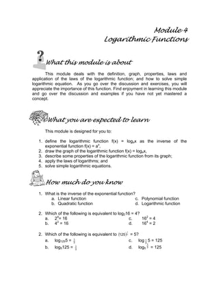 Module 4
                                      Logarithmic Functions


      What this module is about
        This module deals with the definition, graph, properties, laws and
application of the laws of the logarithmic function; and how to solve simple
logarithmic equation. As you go over the discussion and exercises, you will
appreciate the importance of this function. Find enjoyment in learning this module
and go over the discussion and examples if you have not yet mastered a
concept.




       What you are expected to learn
      This module is designed for you to:

   1. define the logarithmic function f(x) = logax as the inverse of the
      exponential function f(x) = ax,
   2. draw the graph of the logarithmic function f(x) = logax,
   3. describe some properties of the logarithmic function from its graph;
   4. apply the laws of logarithms; and
   5. solve simple logarithmic equations.


      How much do you know
   1. What is the inverse of the exponential function?
        a. Linear function                            c. Polynomial function
        b. Quadratic function                         d. Logarithmic function

   2. Which of the following is equivalent to log216 = 4?
      a. 24= 16                                     c.    162 = 4
      b. 42 = 16                                    d.    164 = 2

   2. Which of the following is equivalent to (125 ) 3 = 5?
                                                  1



      a. log1255 = 3 1
                                                      c. log 3 5 = 125
                                                             1
                                                               1
      b.   log5125 =   1
                       3
                                                      d.   log5 3 = 125
 
