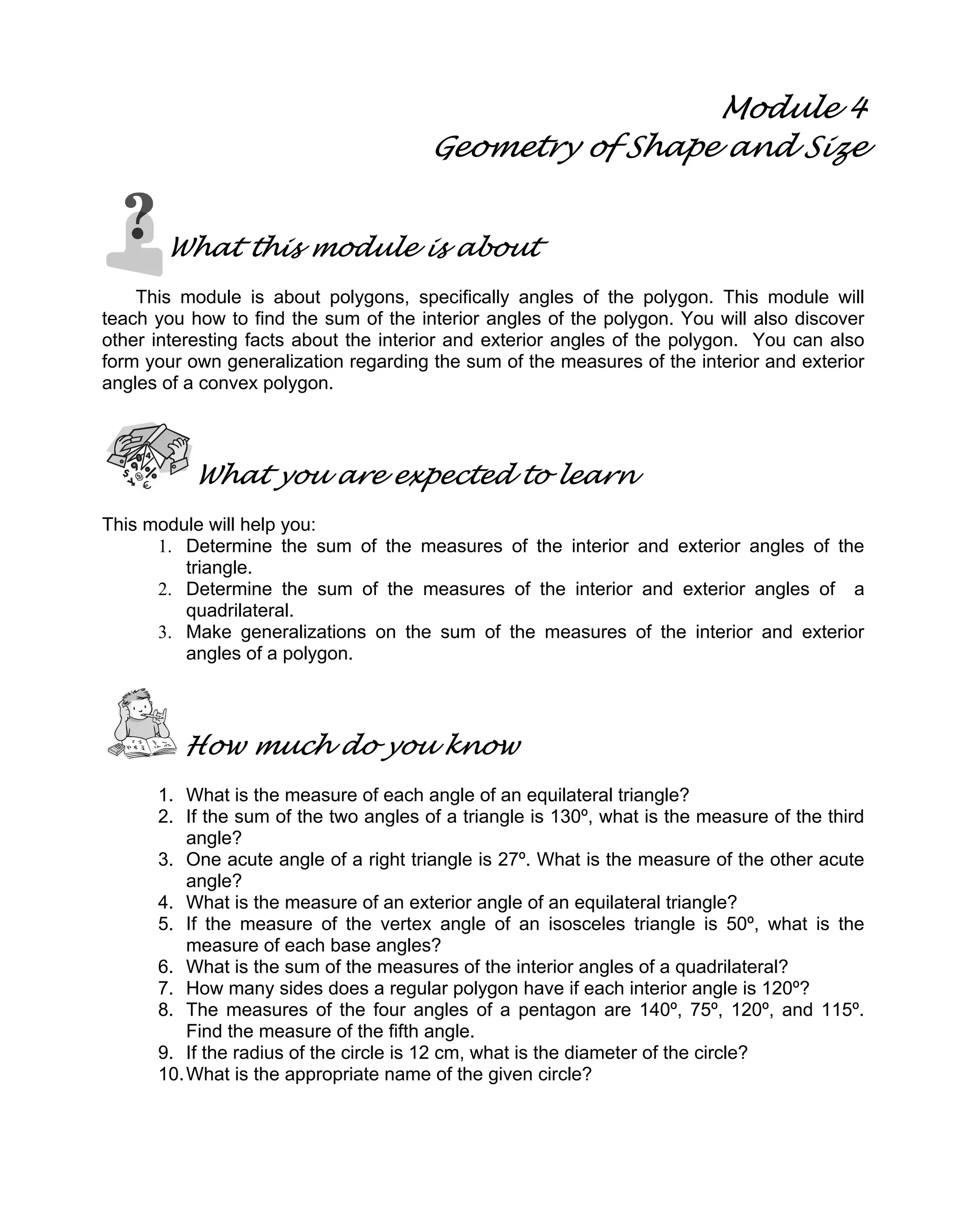 Module 4
Geometry of Shape and Size
What this module is about
This module is about polygons, specifically angles of the polygon. This module will
teach you how to find the sum of the interior angles of the polygon. You will also discover
other interesting facts about the interior and exterior angles of the polygon. You can also
form your own generalization regarding the sum of the measures of the interior and exterior
angles of a convex polygon.
What you are expected to learn
This module will help you:
1. Determine the sum of the measures of the interior and exterior angles of the
triangle.
2. Determine the sum of the measures of the interior and exterior angles of a
quadrilateral.
3. Make generalizations on the sum of the measures of the interior and exterior
angles of a polygon.
How much do you know
1. What is the measure of each angle of an equilateral triangle?
2. If the sum of the two angles of a triangle is 130º, what is the measure of the third
angle?
3. One acute angle of a right triangle is 27º. What is the measure of the other acute
angle?
4. What is the measure of an exterior angle of an equilateral triangle?
5. If the measure of the vertex angle of an isosceles triangle is 50º, what is the
measure of each base angles?
6. What is the sum of the measures of the interior angles of a quadrilateral?
7. How many sides does a regular polygon have if each interior angle is 120º?
8. The measures of the four angles of a pentagon are 140º, 75º, 120º, and 115º.
Find the measure of the fifth angle.
9. If the radius of the circle is 12 cm, what is the diameter of the circle?
10.What is the appropriate name of the given circle?
 
