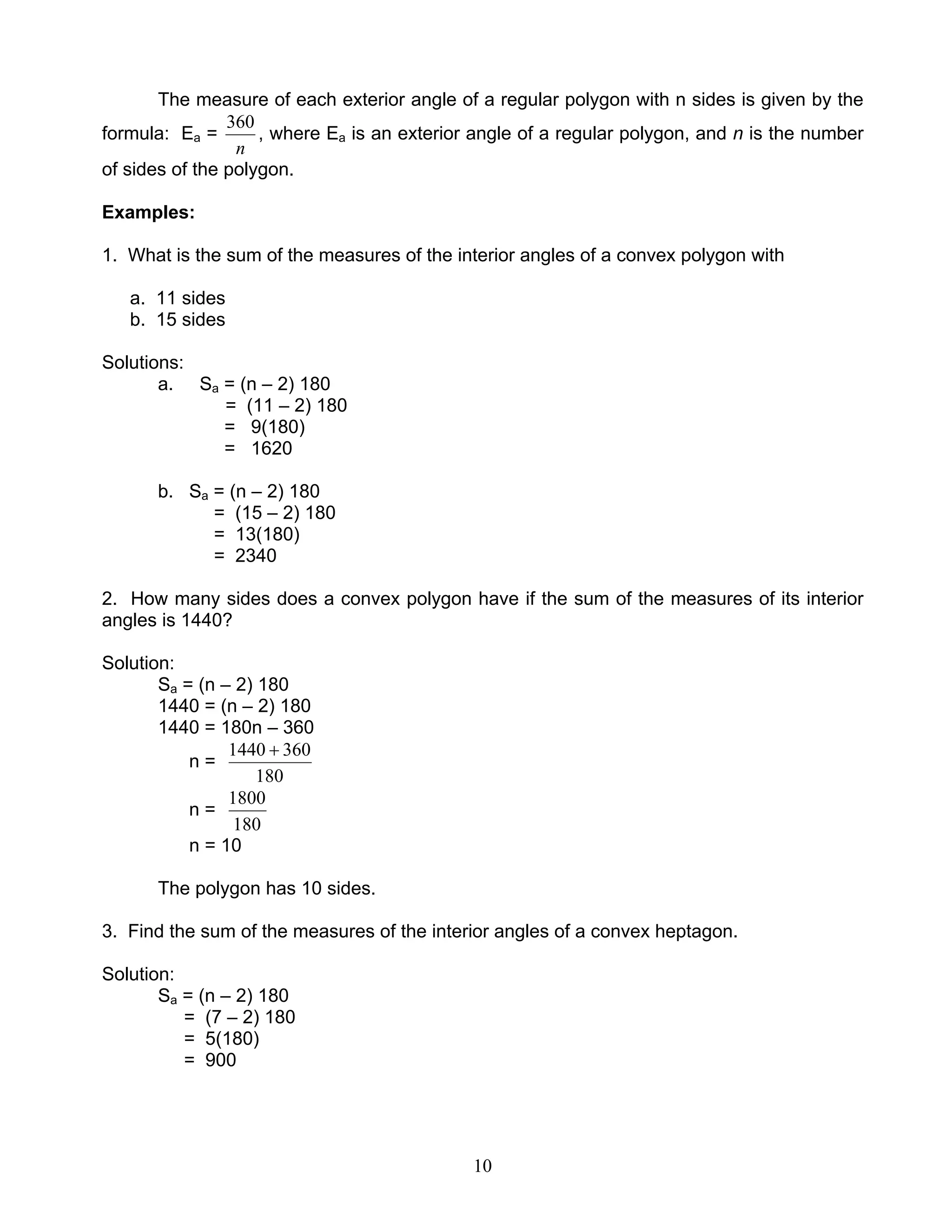 10
The measure of each exterior angle of a regular polygon with n sides is given by the
formula: Ea =
n
360
, where Ea is an exterior angle of a regular polygon, and n is the number
of sides of the polygon.
Examples:
1. What is the sum of the measures of the interior angles of a convex polygon with
a. 11 sides
b. 15 sides
Solutions:
a. Sa = (n – 2) 180
= (11 – 2) 180
= 9(180)
= 1620
b. Sa = (n – 2) 180
= (15 – 2) 180
= 13(180)
= 2340
2. How many sides does a convex polygon have if the sum of the measures of its interior
angles is 1440?
Solution:
Sa = (n – 2) 180
1440 = (n – 2) 180
1440 = 180n – 360
n =
180
3601440 +
n =
180
1800
n = 10
The polygon has 10 sides.
3. Find the sum of the measures of the interior angles of a convex heptagon.
Solution:
Sa = (n – 2) 180
= (7 – 2) 180
= 5(180)
= 900
 