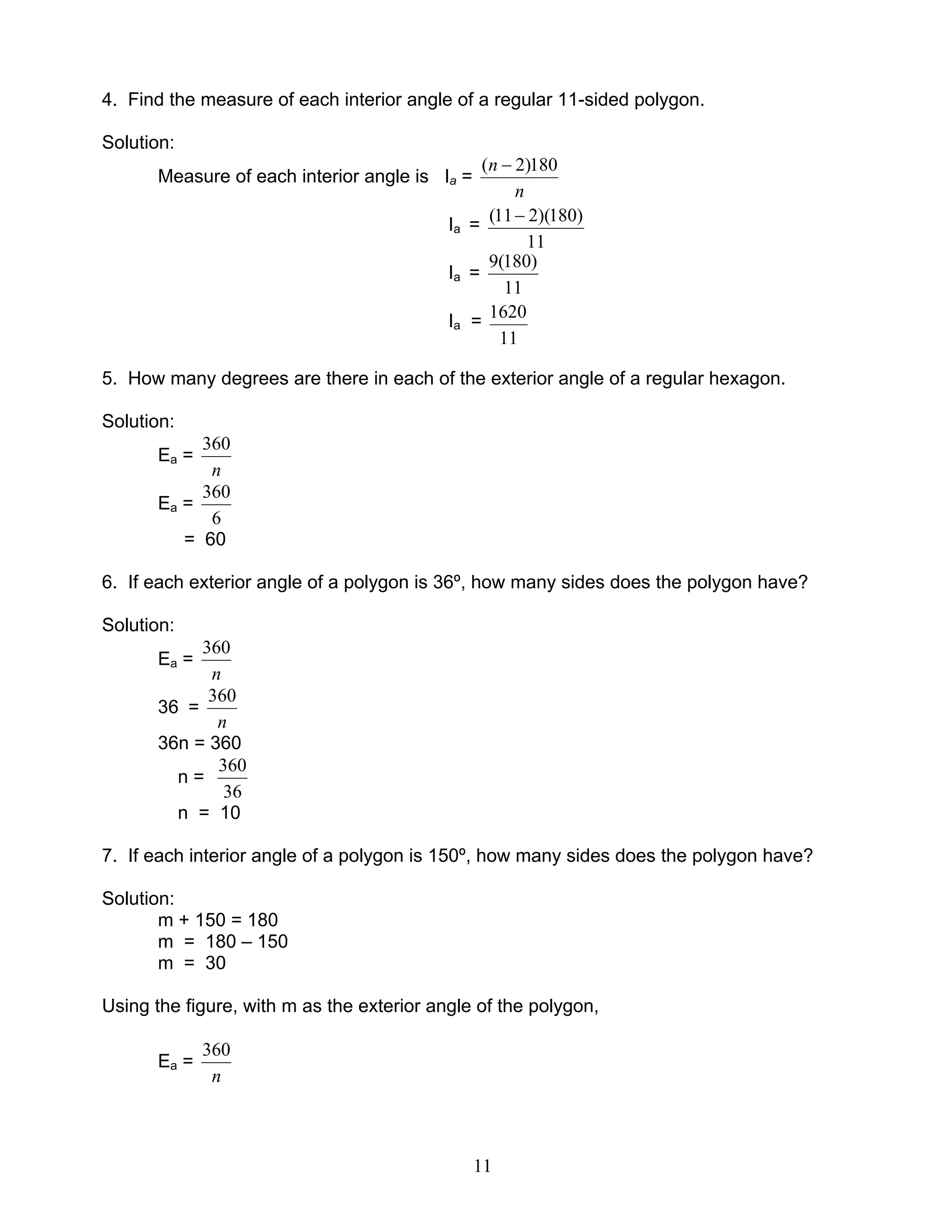 11
4. Find the measure of each interior angle of a regular 11-sided polygon.
Solution:
Measure of each interior angle is Ia =
n
n 180)2( −
Ia =
11
)180)(211( −
Ia =
11
)180(9
Ia =
11
1620
5. How many degrees are there in each of the exterior angle of a regular hexagon.
Solution:
Ea =
n
360
Ea =
6
360
= 60
6. If each exterior angle of a polygon is 36º, how many sides does the polygon have?
Solution:
Ea =
n
360
36 =
n
360
36n = 360
n =
36
360
n = 10
7. If each interior angle of a polygon is 150º, how many sides does the polygon have?
Solution:
m + 150 = 180
m = 180 – 150
m = 30
Using the figure, with m as the exterior angle of the polygon,
Ea =
n
360
 