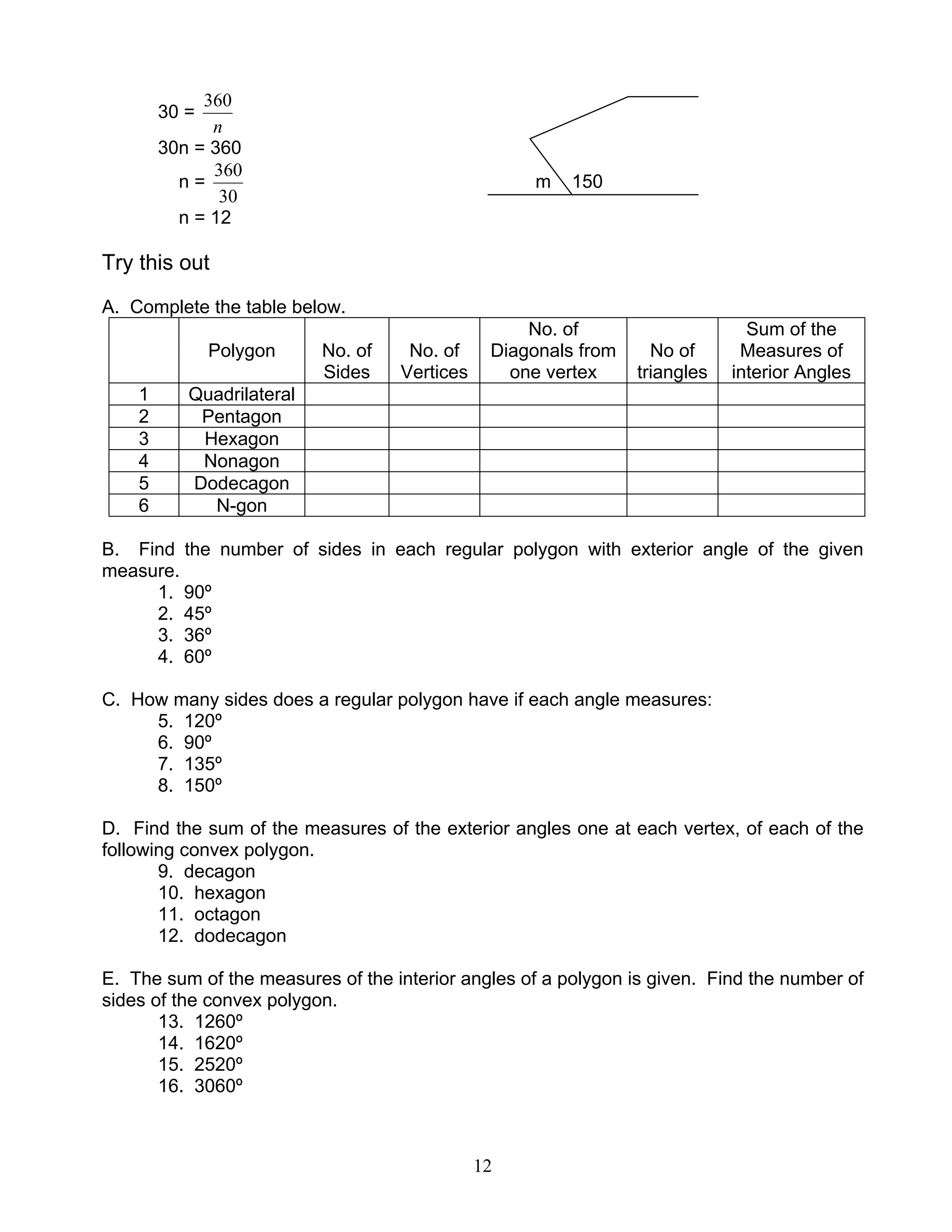 12
30 =
n
360
30n = 360
n =
30
360
m 150
n = 12
Try this out
A. Complete the table below.
Polygon No. of
Sides
No. of
Vertices
No. of
Diagonals from
one vertex
No of
triangles
Sum of the
Measures of
interior Angles
1 Quadrilateral
2 Pentagon
3 Hexagon
4 Nonagon
5 Dodecagon
6 N-gon
B. Find the number of sides in each regular polygon with exterior angle of the given
measure.
1. 90º
2. 45º
3. 36º
4. 60º
C. How many sides does a regular polygon have if each angle measures:
5. 120º
6. 90º
7. 135º
8. 150º
D. Find the sum of the measures of the exterior angles one at each vertex, of each of the
following convex polygon.
9. decagon
10. hexagon
11. octagon
12. dodecagon
E. The sum of the measures of the interior angles of a polygon is given. Find the number of
sides of the convex polygon.
13. 1260º
14. 1620º
15. 2520º
16. 3060º
 