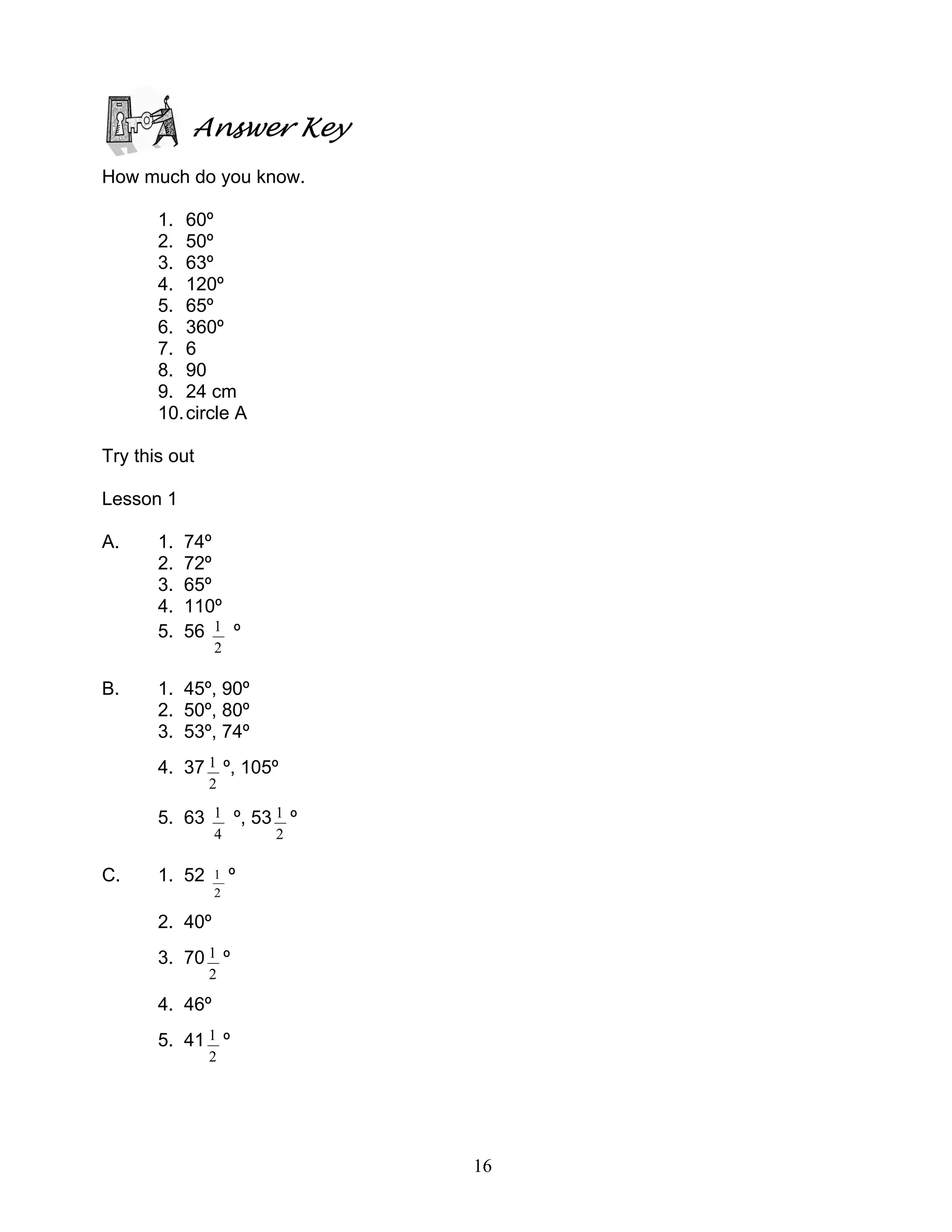 16
Answer Key
How much do you know.
1. 60º
2. 50º
3. 63º
4. 120º
5. 65º
6. 360º
7. 6
8. 90
9. 24 cm
10.circle A
Try this out
Lesson 1
A. 1. 74º
2. 72º
3. 65º
4. 110º
5. 56
2
1 º
B. 1. 45º, 90º
2. 50º, 80º
3. 53º, 74º
4. 37
2
1 º, 105º
5. 63
4
1 º, 53
2
1 º
C. 1. 52
2
1 º
2. 40º
3. 70
2
1 º
4. 46º
5. 41
2
1 º
 