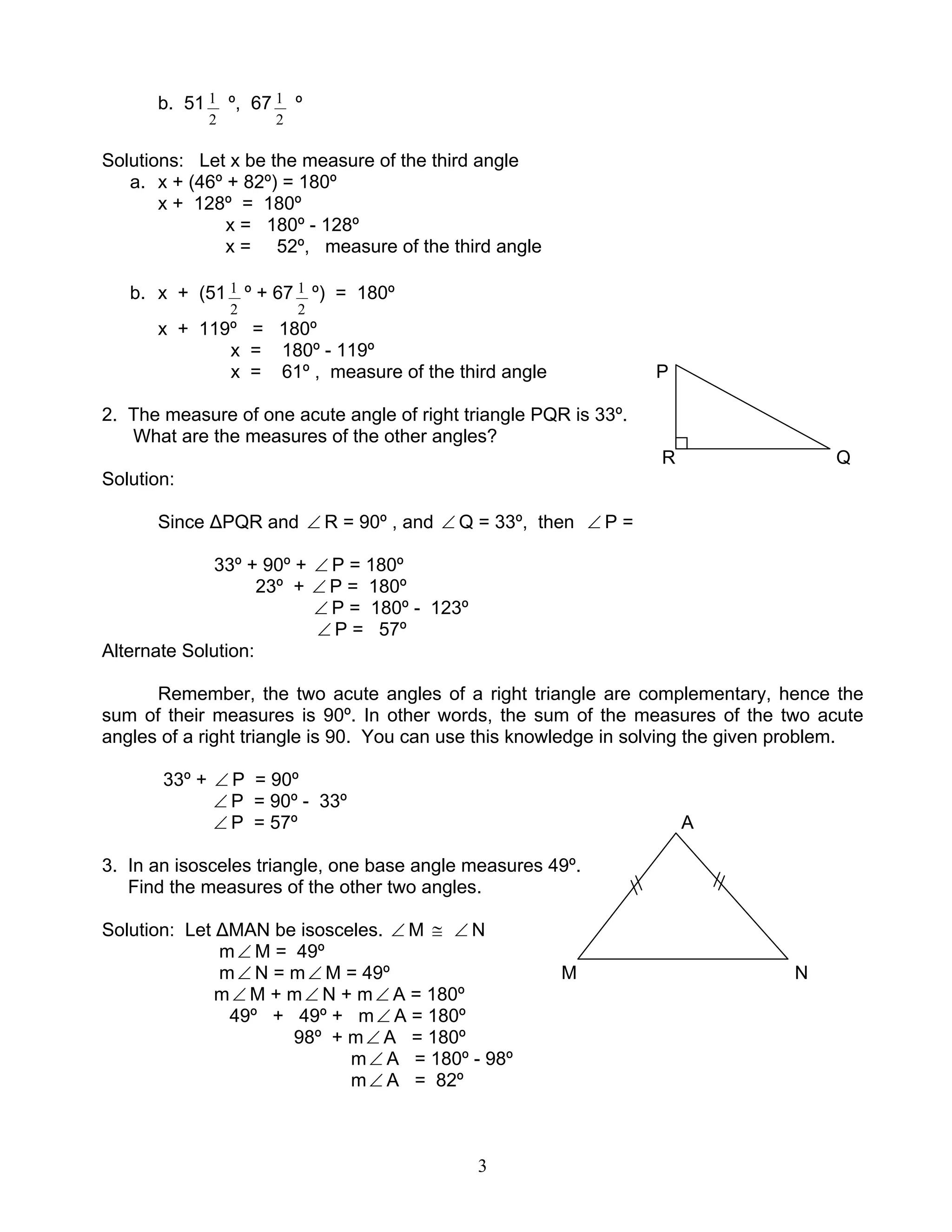3
b. 51
2
1 º, 67
2
1 º
Solutions: Let x be the measure of the third angle
a. x + (46º + 82º) = 180º
x + 128º = 180º
x = 180º - 128º
x = 52º, measure of the third angle
b. x + (51
2
1 º + 67
2
1 º) = 180º
x + 119º = 180º
x = 180º - 119º
x = 61º , measure of the third angle P
2. The measure of one acute angle of right triangle PQR is 33º.
What are the measures of the other angles?
R Q
Solution:
Since ∆PQR and ∠ R = 90º , and ∠ Q = 33º, then ∠ P =
33º + 90º + ∠ P = 180º
23º + ∠ P = 180º
∠ P = 180º - 123º
∠ P = 57º
Alternate Solution:
Remember, the two acute angles of a right triangle are complementary, hence the
sum of their measures is 90º. In other words, the sum of the measures of the two acute
angles of a right triangle is 90. You can use this knowledge in solving the given problem.
33º + ∠ P = 90º
∠ P = 90º - 33º
∠ P = 57º A
3. In an isosceles triangle, one base angle measures 49º.
Find the measures of the other two angles.
Solution: Let ∆MAN be isosceles. ∠ M ≅ ∠ N
m∠ M = 49º
m∠ N = m∠ M = 49º M N
m∠ M + m∠ N + m∠ A = 180º
49º + 49º + m∠ A = 180º
98º + m∠ A = 180º
m∠ A = 180º - 98º
m∠ A = 82º
 