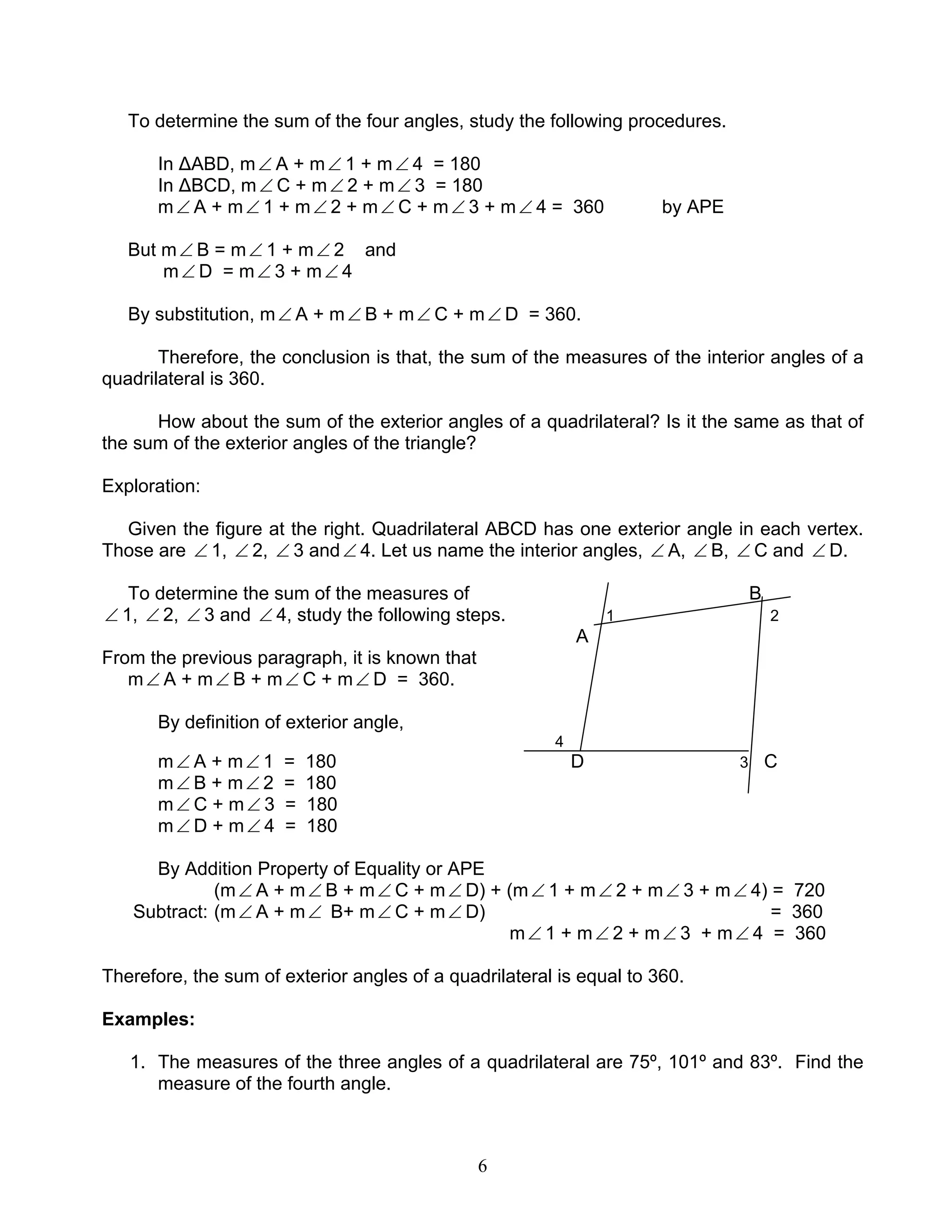 6
To determine the sum of the four angles, study the following procedures.
In ∆ABD, m∠ A + m∠ 1 + m∠ 4 = 180
In ∆BCD, m∠ C + m∠ 2 + m∠ 3 = 180
m∠ A + m∠ 1 + m∠ 2 + m∠ C + m∠ 3 + m∠ 4 = 360 by APE
But m∠ B = m∠ 1 + m∠ 2 and
m∠ D = m∠ 3 + m∠ 4
By substitution, m∠ A + m∠ B + m∠ C + m∠ D = 360.
Therefore, the conclusion is that, the sum of the measures of the interior angles of a
quadrilateral is 360.
How about the sum of the exterior angles of a quadrilateral? Is it the same as that of
the sum of the exterior angles of the triangle?
Exploration:
Given the figure at the right. Quadrilateral ABCD has one exterior angle in each vertex.
Those are ∠ 1, ∠ 2, ∠ 3 and∠ 4. Let us name the interior angles, ∠ A, ∠ B, ∠ C and ∠ D.
To determine the sum of the measures of B
∠ 1, ∠ 2, ∠ 3 and ∠ 4, study the following steps. 1 2
A
From the previous paragraph, it is known that
m∠ A + m∠ B + m∠ C + m∠ D = 360.
By definition of exterior angle,
4
m∠ A + m∠ 1 = 180 D 3 C
m∠ B + m∠ 2 = 180
m∠ C + m∠ 3 = 180
m∠ D + m∠ 4 = 180
By Addition Property of Equality or APE
(m∠ A + m∠ B + m∠ C + m∠ D) + (m∠ 1 + m∠ 2 + m∠ 3 + m∠ 4) = 720
Subtract: (m∠ A + m∠ B+ m∠ C + m∠ D) = 360
m∠ 1 + m∠ 2 + m∠ 3 + m∠ 4 = 360
Therefore, the sum of exterior angles of a quadrilateral is equal to 360.
Examples:
1. The measures of the three angles of a quadrilateral are 75º, 101º and 83º. Find the
measure of the fourth angle.
 