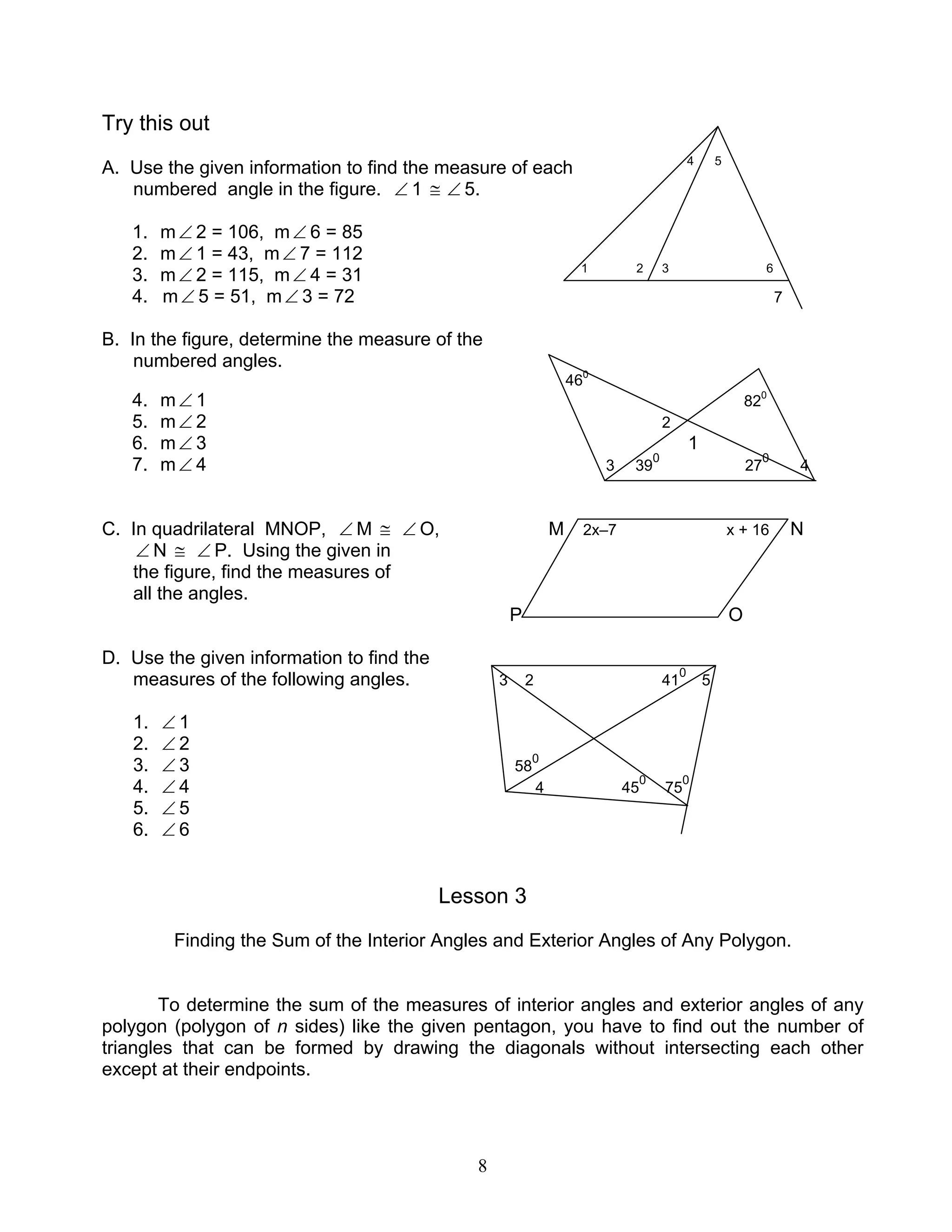 8
Try this out
A. Use the given information to find the measure of each 4 5
numbered angle in the figure. ∠ 1 ≅ ∠ 5.
1. m∠ 2 = 106, m∠ 6 = 85
2. m∠ 1 = 43, m∠ 7 = 112
3. m∠ 2 = 115, m∠ 4 = 31 1 2 3 6
4. m∠ 5 = 51, m∠ 3 = 72 7
B. In the figure, determine the measure of the
numbered angles.
460
4. m∠ 1 820
5. m∠ 2 2
6. m∠ 3 1
7. m∠ 4 3 39
0
27
0
4
C. In quadrilateral MNOP, ∠ M ≅ ∠ O, M 2x–7 x + 16 N
∠ N ≅ ∠ P. Using the given in
the figure, find the measures of
all the angles.
P O
D. Use the given information to find the
measures of the following angles. 3 2 41
0
5
1. ∠ 1
2. ∠ 2
3. ∠ 3 58
0
4. ∠ 4 4 45
0
75
0
5. ∠ 5
6. ∠ 6
Lesson 3
Finding the Sum of the Interior Angles and Exterior Angles of Any Polygon.
To determine the sum of the measures of interior angles and exterior angles of any
polygon (polygon of n sides) like the given pentagon, you have to find out the number of
triangles that can be formed by drawing the diagonals without intersecting each other
except at their endpoints.
 
