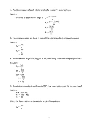 11
4. Find the measure of each interior angle of a regular 11-sided polygon.
Solution:
Measure of each interior angle is Ia =
n
n 180)2( −
Ia =
11
)180)(211( −
Ia =
11
)180(9
Ia =
11
1620
5. How many degrees are there in each of the exterior angle of a regular hexagon.
Solution:
Ea =
n
360
Ea =
6
360
= 60
6. If each exterior angle of a polygon is 36º, how many sides does the polygon have?
Solution:
Ea =
n
360
36 =
n
360
36n = 360
n =
36
360
n = 10
7. If each interior angle of a polygon is 150º, how many sides does the polygon have?
Solution:
m + 150 = 180
m = 180 – 150
m = 30
Using the figure, with m as the exterior angle of the polygon,
Ea =
n
360
 