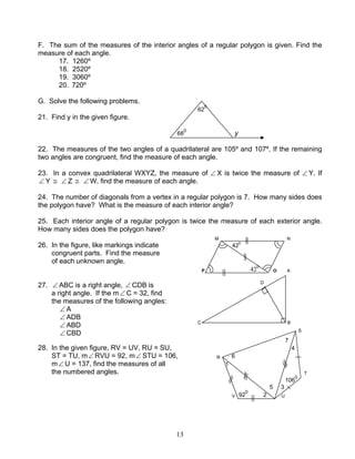13
F. The sum of the measures of the interior angles of a regular polygon is given. Find the
measure of each angle.
17. 1260º
18. 2520º
19. 3060º
20. 720º
G. Solve the following problems.
62
0
21. Find y in the given figure.
68
0
y
22. The measures of the two angles of a quadrilateral are 105º and 107º. If the remaining
two angles are congruent, find the measure of each angle.
23. In a convex quadrilateral WXYZ, the measure of ∠ X is twice the measure of ∠ Y. If
∠ Y ≅ ∠ Z ≅ ∠ W, find the measure of each angle.
24. The number of diagonals from a vertex in a regular polygon is 7. How many sides does
the polygon have? What is the measure of each interior angle?
25. Each interior angle of a regular polygon is twice the measure of each exterior angle.
How many sides does the polygon have?
M N
26. In the figure, like markings indicate 420
congruent parts. Find the measure
of each unknown angle.
P 42
0
O A
27. ∠ ABC is a right angle, ∠ CDB is D
a right angle. If the m∠ C = 32, find
the measures of the following angles:
∠ A
∠ ADB
∠ ABD C B
∠ CBD S
7
28. In the given figure, RV = UV, RU = SU, 4
ST = TU, m∠ RVU = 92, m∠ STU = 106, R 6
m∠ U = 137, find the measures of all 1
the numbered angles. T
106
0
5 3
V 92
0
2 U
 