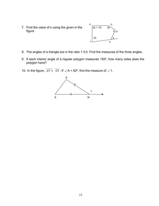 15
P Q
7. Find the value of x using the given in the 2x + 10 3x
figure x R
2x x
T S
8. The angles of a triangle are in the ratio 1:3:5. Find the measures of the three angles.
9. If each interior angle of a regular polygon measures 150º, how many sides does the
polygon have?
10. In the figure, ≅AN XN . If ∠ A = 62º, find the measure of ∠ 1.
A
1
X N
 