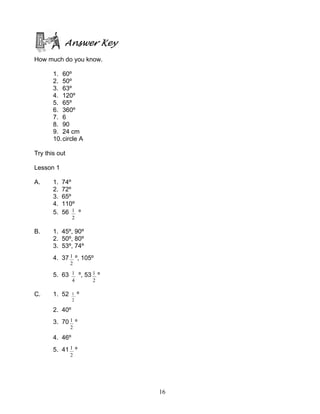 16
Answer Key
How much do you know.
1. 60º
2. 50º
3. 63º
4. 120º
5. 65º
6. 360º
7. 6
8. 90
9. 24 cm
10.circle A
Try this out
Lesson 1
A. 1. 74º
2. 72º
3. 65º
4. 110º
5. 56
2
1 º
B. 1. 45º, 90º
2. 50º, 80º
3. 53º, 74º
4. 37
2
1 º, 105º
5. 63
4
1 º, 53
2
1 º
C. 1. 52
2
1 º
2. 40º
3. 70
2
1 º
4. 46º
5. 41
2
1 º
 