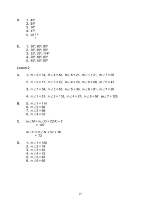 17
D. 1. 45º
2. 54º
3. 38º
4. 47º
5. 28
2
1 º
E. 1. 30º, 60º, 90º
2. 30º, 60º, 90º
3. 33º, 33º, 114º
4. 29º, 68º, 83º
5. 45º, 45º, 90º
Lesson 2
A. 1. m∠ 3 = 74, m∠ 4 = 53, m∠ 5 = 21, m∠ 1 = 21, m∠ 7 = 95
2. m∠ 2 = 11, m∠ 3 = 69, m∠ 4 = 26, m∠ 6 = 68, m∠ 5 = 43
3. m∠ 1 = 34, m∠ 3 = 65, m∠ 5 = 34, m∠ 6 = 81, m∠ 7 = 99
4. m∠ 1 = 51, m∠ 2 = 108, m∠ 4 = 21, m∠ 6 = 57, m∠ 7 = 123
B. 5. m∠ 1 = 114
6. m∠ 2 = 66
7. m∠ 3 = 68
8. m∠ 4 = 32
C. m∠ M = m∠ O = 2(57) – 7
= 107
m∠ P = m∠ N = 57 + 16
= 73
D. 1. m∠ 1 = 120
2. m∠ 2 = 19
3. m∠ 3 = 62
4. m∠ 4 = 15
5. m∠ 5 = 45
6. m∠ 6 = 60
 