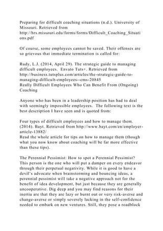 Preparing for difficult coaching situations (n.d.). University of
Missouri. Retrieved from
http://hrs.missouri.edu/forms/forms/Difficult_Coaching_Situati
ons.pdf
Of course, some employees cannot be saved. Their offenses are
so grievous that immediate termination is called for:
Rudy, L.J. (2014, April 29). The strategic guide to managing
difficult employees. Envato Tuts+. Retrieved from
http://business.tutsplus.com/articles/the-strategic-guide-to-
managing-difficult-employees--cms-20845
Really Difficult Employees Who Can Benefit From (Ongoing)
Coaching
Anyone who has been in a leadership position has had to deal
with seemingly impossible employees. The following text is the
best description I have seen and is quoted from:
Four types of difficult employees and how to manage them.
(2014). Bayt. Retrieved from http://www.bayt.com/en/employer-
article-13882/
Read the whole article for tips on how to manage them (though
what you now know about coaching will be far more effective
than these tips).
The Perennial Pessimist: How to spot a Perennial Pessimist?
This person is the one who will put a damper on every endeavor
through their perpetual negativity. While it is good to have a
devil’s advocate when brainstorming and bouncing ideas, a
perennial pessimist will take a negative approach not for the
benefit of idea development, but just because they are generally
uncooperative. Dig deep and you may find reasons for their
inertia are that they are lazy or burnt out or very risk-averse and
change-averse or simply severely lacking in the self-confidence
needed to embark on new ventures. Still, they pose a roadblock
 