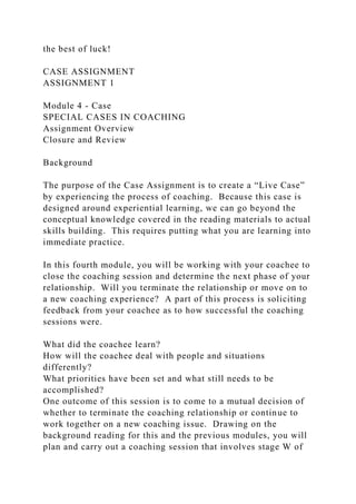 the best of luck!
CASE ASSIGNMENT
ASSIGNMENT 1
Module 4 - Case
SPECIAL CASES IN COACHING
Assignment Overview
Closure and Review
Background
The purpose of the Case Assignment is to create a “Live Case”
by experiencing the process of coaching. Because this case is
designed around experiential learning, we can go beyond the
conceptual knowledge covered in the reading materials to actual
skills building. This requires putting what you are learning into
immediate practice.
In this fourth module, you will be working with your coachee to
close the coaching session and determine the next phase of your
relationship. Will you terminate the relationship or move on to
a new coaching experience? A part of this process is soliciting
feedback from your coachee as to how successful the coaching
sessions were.
What did the coachee learn?
How will the coachee deal with people and situations
differently?
What priorities have been set and what still needs to be
accomplished?
One outcome of this session is to come to a mutual decision of
whether to terminate the coaching relationship or continue to
work together on a new coaching issue. Drawing on the
background reading for this and the previous modules, you will
plan and carry out a coaching session that involves stage W of
 