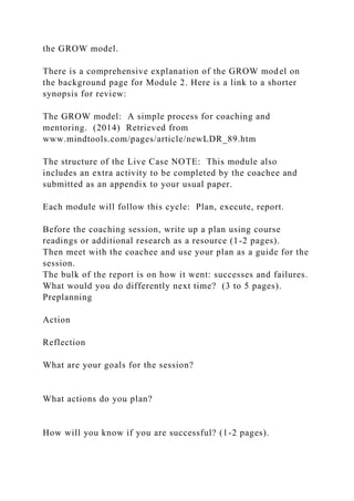 the GROW model.
There is a comprehensive explanation of the GROW model on
the background page for Module 2. Here is a link to a shorter
synopsis for review:
The GROW model: A simple process for coaching and
mentoring. (2014) Retrieved from
www.mindtools.com/pages/article/newLDR_89.htm
The structure of the Live Case NOTE: This module also
includes an extra activity to be completed by the coachee and
submitted as an appendix to your usual paper.
Each module will follow this cycle: Plan, execute, report.
Before the coaching session, write up a plan using course
readings or additional research as a resource (1-2 pages).
Then meet with the coachee and use your plan as a guide for the
session.
The bulk of the report is on how it went: successes and failures.
What would you do differently next time? (3 to 5 pages).
Preplanning
Action
Reflection
What are your goals for the session?
What actions do you plan?
How will you know if you are successful? (1-2 pages).
 
