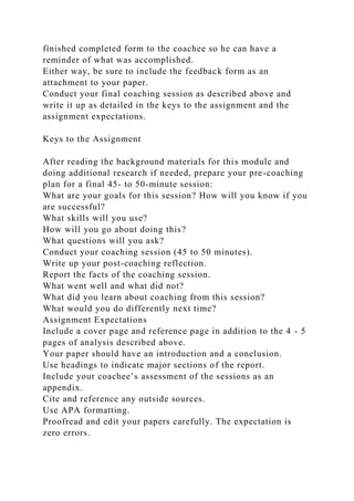 finished completed form to the coachee so he can have a
reminder of what was accomplished.
Either way, be sure to include the feedback form as an
attachment to your paper.
Conduct your final coaching session as described above and
write it up as detailed in the keys to the assignment and the
assignment expectations.
Keys to the Assignment
After reading the background materials for this module and
doing additional research if needed, prepare your pre-coaching
plan for a final 45- to 50-minute session:
What are your goals for this session? How will you know if you
are successful?
What skills will you use?
How will you go about doing this?
What questions will you ask?
Conduct your coaching session (45 to 50 minutes).
Write up your post-coaching reflection.
Report the facts of the coaching session.
What went well and what did not?
What did you learn about coaching from this session?
What would you do differently next time?
Assignment Expectations
Include a cover page and reference page in addition to the 4 - 5
pages of analysis described above.
Your paper should have an introduction and a conclusion.
Use headings to indicate major sections of the report.
Include your coachee’s assessment of the sessions as an
appendix.
Cite and reference any outside sources.
Use APA formatting.
Proofread and edit your papers carefully. The expectation is
zero errors.
 