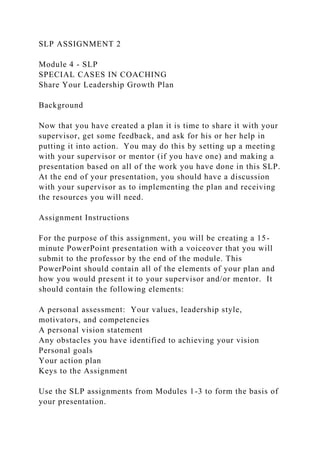 SLP ASSIGNMENT 2
Module 4 - SLP
SPECIAL CASES IN COACHING
Share Your Leadership Growth Plan
Background
Now that you have created a plan it is time to share it with your
supervisor, get some feedback, and ask for his or her help in
putting it into action. You may do this by setting up a meeting
with your supervisor or mentor (if you have one) and making a
presentation based on all of the work you have done in this SLP.
At the end of your presentation, you should have a discussion
with your supervisor as to implementing the plan and receiving
the resources you will need.
Assignment Instructions
For the purpose of this assignment, you will be creating a 15-
minute PowerPoint presentation with a voiceover that you will
submit to the professor by the end of the module. This
PowerPoint should contain all of the elements of your plan and
how you would present it to your supervisor and/or mentor. It
should contain the following elements:
A personal assessment: Your values, leadership style,
motivators, and competencies
A personal vision statement
Any obstacles you have identified to achieving your vision
Personal goals
Your action plan
Keys to the Assignment
Use the SLP assignments from Modules 1-3 to form the basis of
your presentation.
 