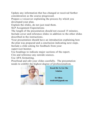 Update any information that has changed or received further
consideration as the course progressed.
Prepare a voiceover explaining the process by which you
developed your plan.
Explain the slides, do not just read them.
SLP Assignment Expectations
The length of the presentation should not exceed 15 minutes.
Include cover and reference slides in addition to the other slides
described in the instructions.
Your presentation should have an introduction explaining how
the plan was prepared and a conclusion indicating next steps.
Include a slide asking for feedback from your
supervisor/mentor.
Use headings to indicate major sections of the report.
Cite and reference any outside sources.
Use APA formatting.
Proofread and edit your slides carefully. The presentation
needs to exhibit the highest degree of professionalism.
 