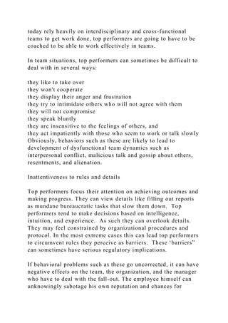 today rely heavily on interdisciplinary and cross-functional
teams to get work done, top performers are going to have to be
coached to be able to work effectively in teams.
In team situations, top performers can sometimes be difficult to
deal with in several ways:
they like to take over
they won't cooperate
they display their anger and frustration
they try to intimidate others who will not agree with them
they will not compromise
they speak bluntly
they are insensitive to the feelings of others, and
they act impatiently with those who seem to work or talk slowly
Obviously, behaviors such as these are likely to lead to
development of dysfunctional team dynamics such as
interpersonal conflict, malicious talk and gossip about others,
resentments, and alienation.
Inattentiveness to rules and details
Top performers focus their attention on achieving outcomes and
making progress. They can view details like filling out reports
as mundane bureaucratic tasks that slow them down. Top
performers tend to make decisions based on intelligence,
intuition, and experience. As such they can overlook details.
They may feel constrained by organizational procedures and
protocol. In the most extreme cases this can lead top performers
to circumvent rules they perceive as barriers. These ‘barriers”
can sometimes have serious regulatory implications.
If behavioral problems such as these go uncorrected, it can have
negative effects on the team, the organization, and the manager
who have to deal with the fall-out. The employee himself can
unknowingly sabotage his own reputation and chances for
 