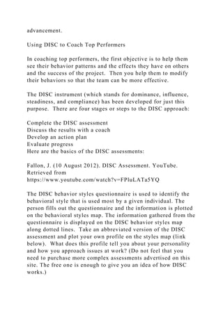 advancement.
Using DISC to Coach Top Performers
In coaching top performers, the first objective is to help them
see their behavior patterns and the effects they have on others
and the success of the project. Then you help them to modify
their behaviors so that the team can be more effective.
The DISC instrument (which stands for dominance, influence,
steadiness, and compliance) has been developed for just this
purpose. There are four stages or steps to the DISC approach:
Complete the DISC assessment
Discuss the results with a coach
Develop an action plan
Evaluate progress
Here are the basics of the DISC assessments:
Fallon, J. (10 August 2012). DISC Assessment. YouTube.
Retrieved from
https://www.youtube.com/watch?v=FPluLATa5YQ
The DISC behavior styles questionnaire is used to identify the
behavioral style that is used most by a given individual. The
person fills out the questionnaire and the information is plotted
on the behavioral styles map. The information gathered from the
questionnaire is displayed on the DISC behavior styles map
along dotted lines. Take an abbreviated version of the DISC
assessment and plot your own profile on the styles map (link
below). What does this profile tell you about your personality
and how you approach issues at work? (Do not feel that you
need to purchase more complex assessments advertised on this
site. The free one is enough to give you an idea of how DISC
works.)
 