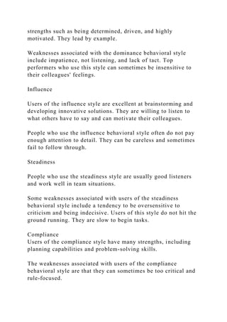 strengths such as being determined, driven, and highly
motivated. They lead by example.
Weaknesses associated with the dominance behavioral style
include impatience, not listening, and lack of tact. Top
performers who use this style can sometimes be insensitive to
their colleagues' feelings.
Influence
Users of the influence style are excellent at brainstorming and
developing innovative solutions. They are willing to listen to
what others have to say and can motivate their colleagues.
People who use the influence behavioral style often do not pay
enough attention to detail. They can be careless and sometimes
fail to follow through.
Steadiness
People who use the steadiness style are usually good listeners
and work well in team situations.
Some weaknesses associated with users of the steadiness
behavioral style include a tendency to be oversensitive to
criticism and being indecisive. Users of this style do not hit the
ground running. They are slow to begin tasks.
Compliance
Users of the compliance style have many strengths, including
planning capabilities and problem-solving skills.
The weaknesses associated with users of the compliance
behavioral style are that they can sometimes be too critical and
rule-focused.
 