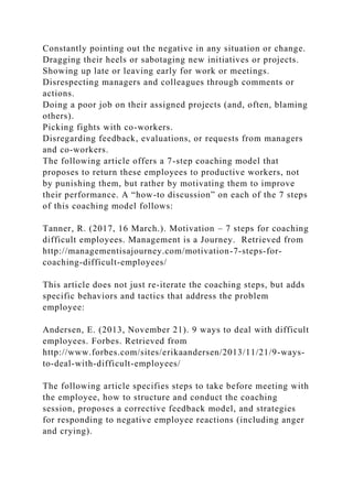 Constantly pointing out the negative in any situation or change.
Dragging their heels or sabotaging new initiatives or projects.
Showing up late or leaving early for work or meetings.
Disrespecting managers and colleagues through comments or
actions.
Doing a poor job on their assigned projects (and, often, blaming
others).
Picking fights with co-workers.
Disregarding feedback, evaluations, or requests from managers
and co-workers.
The following article offers a 7-step coaching model that
proposes to return these employees to productive workers, not
by punishing them, but rather by motivating them to improve
their performance. A “how-to discussion” on each of the 7 steps
of this coaching model follows:
Tanner, R. (2017, 16 March.). Motivation – 7 steps for coaching
difficult employees. Management is a Journey. Retrieved from
http://managementisajourney.com/motivation-7-steps-for-
coaching-difficult-employees/
This article does not just re-iterate the coaching steps, but adds
specific behaviors and tactics that address the problem
employee:
Andersen, E. (2013, November 21). 9 ways to deal with difficult
employees. Forbes. Retrieved from
http://www.forbes.com/sites/erikaandersen/2013/11/21/9-ways-
to-deal-with-difficult-employees/
The following article specifies steps to take before meeting with
the employee, how to structure and conduct the coaching
session, proposes a corrective feedback model, and strategies
for responding to negative employee reactions (including anger
and crying).
 